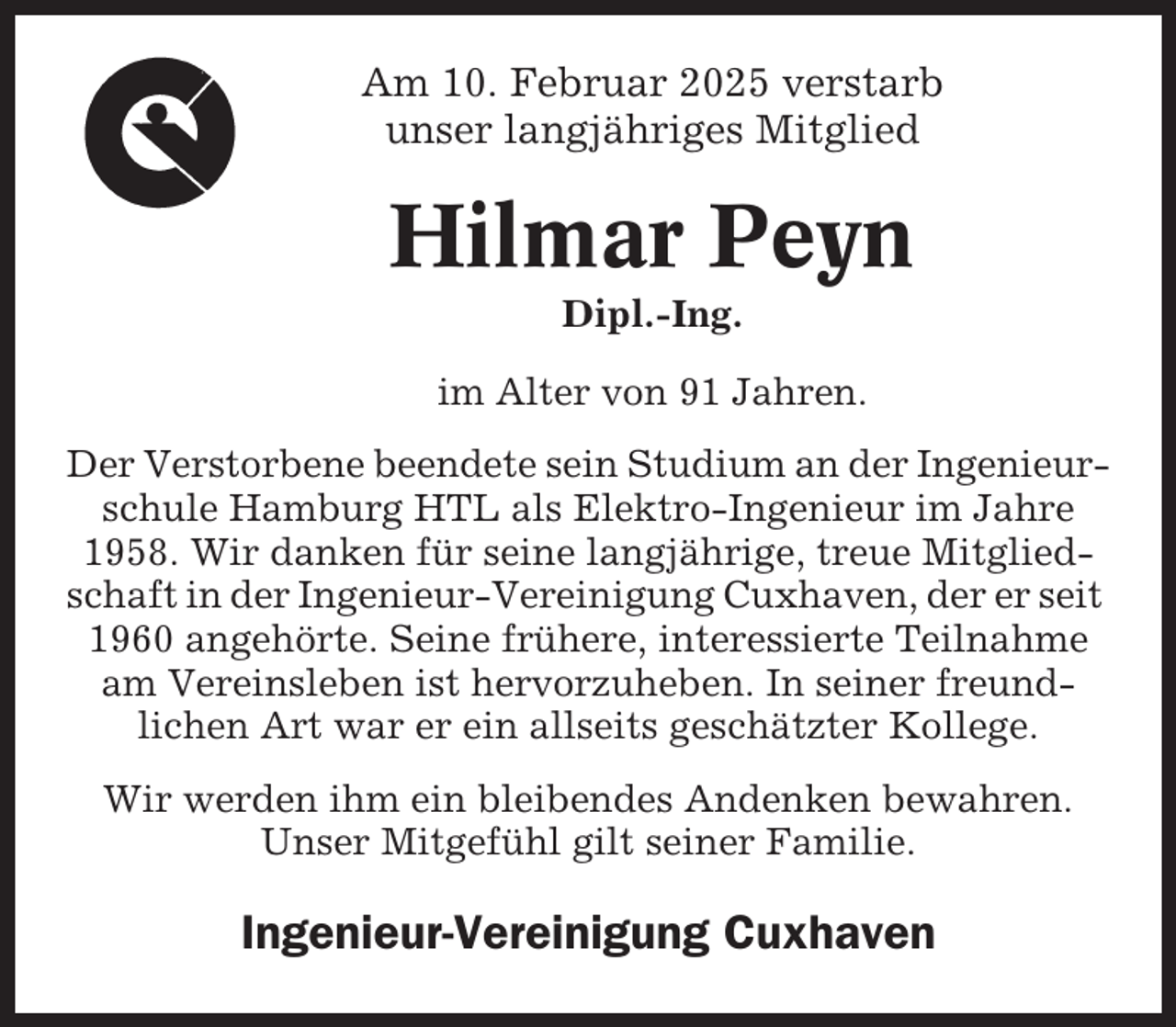 <p>Am 10. Februar 2025 verstarb<br />unser langjähriges Mitglied</p><p>Hilmar Peyn<br />Dipl.-Ing.<br />im Alter von 91 Jahren.<br />Der Verstorbene beendete sein Studium an der Ingenieurschule Hamburg HTL als Elektro-Ingenieur im Jahre<br />1958. Wir danken für seine langjährige, treue Mitgliedschaft in der Ingenieur-Vereinigung Cuxhaven, der er seit<br />1960 angehörte. Seine frühere, interessierte Teilnahme<br />am Vereinsleben ist hervorzuheben. In seiner freundlichen Art war er ein allseits geschätzter Kollege.<br />Wir werden ihm ein bleibendes Andenken bewahren.<br />Unser Mitgefühl gilt seiner Familie.</p><p>Ingenieur-Vereinigung Cuxhaven</p>