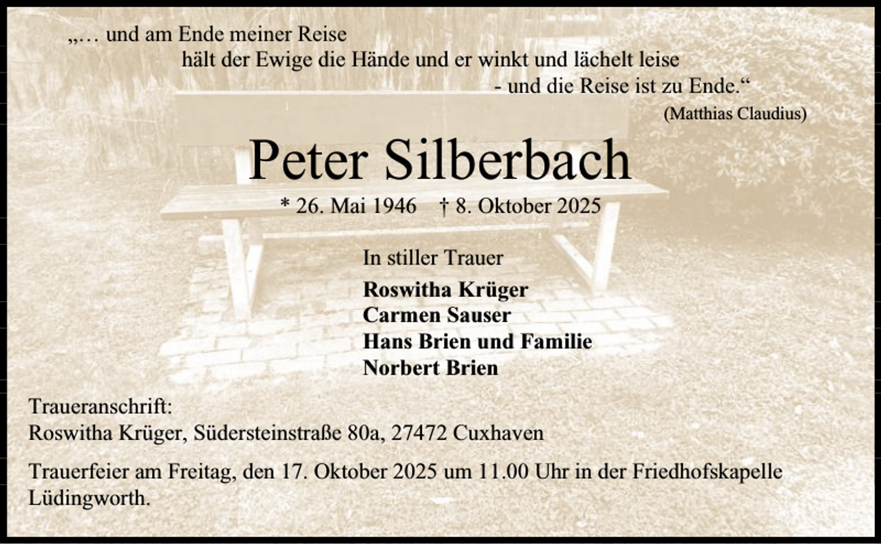 <p>„… und am Ende meiner Reise<br />hält der Ewige die Hände und er winkt und lächelt leise<br />- und die Reise ist zu Ende.“</p><p>Peter Silberbach</p><p>(Matthias Claudius)</p><p>* 26. Mai 1946 † 8. Oktober 2025<br />In stiller Trauer<br />Roswitha Krüger<br />Carmen Sauser<br />Hans Brien und Familie<br />Norbert Brien</p><p>Traueranschrift:<br />Roswitha Krüger, Südersteinstraße 80a, 27472 Cuxhaven<br />Trauerfeier am Freitag, den 17. Oktober 2025 um 11.00 Uhr in der Friedhofskapelle<br />Lüdingworth.</p>