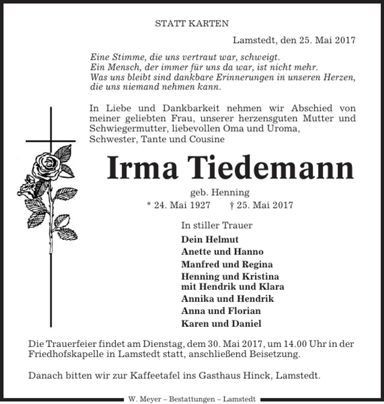 <p>STATT KARTEN</p><p>Lamstedt, den 25. Mai 2017<br />Eine Stimme, die uns vertraut war, schweigt.<br />Ein Mensch, der immer für uns da war, ist nicht mehr.<br />Was uns bleibt sind dankbare Erinnerungen in unseren Herzen,<br />die uns niemand nehmen kann.<br />In Liebe und Dankbarkeit nehmen wir Abschied von<br />meiner geliebten Frau, unserer herzensguten Mutter und<br />Schwiegermutter, liebevollen Oma und Uroma,<br />Schwester, Tante und Cousine</p><p>Irma Tiedemann<br />geb. Henning<br />* 24. Mai 1927<br />† 25. Mai 2017<br />In stiller Trauer<br />Dein Helmut<br />Anette und Hanno<br />Manfred und Regina<br />Henning und Kristina<br />mit Hendrik und Klara<br />Annika und Hendrik<br />Anna und Florian<br />Karen und Daniel<br />Die Trauerfeier findet am Dienstag, dem 30. Mai 2017, um 14.00 Uhr in der<br />Friedhofskapelle in Lamstedt statt, anschließend Beisetzung.<br />Danach bitten wir zur Kaffeetafel ins Gasthaus Hinck, Lamstedt.<br />W. Meyer – Bestattungen – Lamstedt</p>