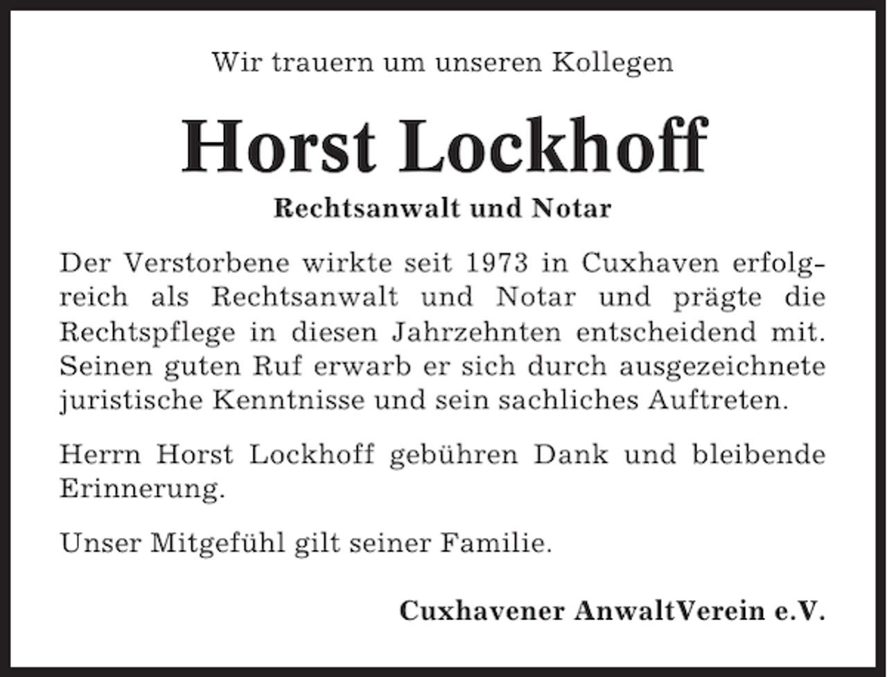 <p>Wir trauern um unseren Kollegen</p><p>Horst Lockhoff<br />Rechtsanwalt und Notar<br />Der Verstorbene wirkte seit 1973 in Cuxhaven erfolgreich als Rechtsanwalt und Notar und prägte die<br />Rechtspflege in diesen Jahrzehnten entscheidend mit.<br />Seinen guten Ruf erwarb er sich durch ausgezeichnete<br />juristische Kenntnisse und sein sachliches Auftreten.<br />Herrn Horst Lockhoff gebühren Dank und bleibende<br />Erinnerung.<br />Unser Mitgefühl gilt seiner Familie.<br />Cuxhavener AnwaltVerein e.V.</p>