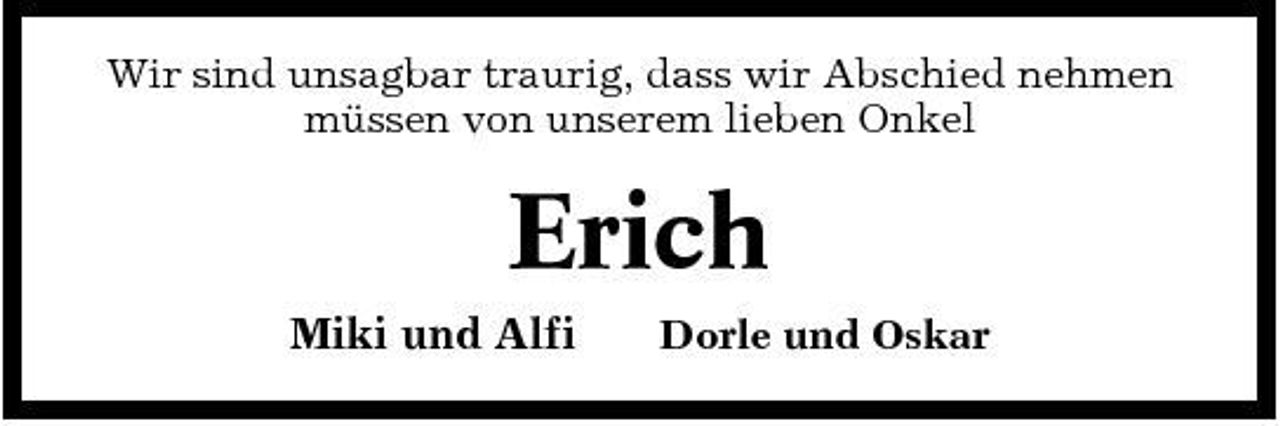 <p>Wir sind unsagbar traurig, dass wir Abschied nehmen müssen von unserem lieben Onkel</p><p>Erich<br />Miki und Alfi<br />Dorle und Oskar</p>