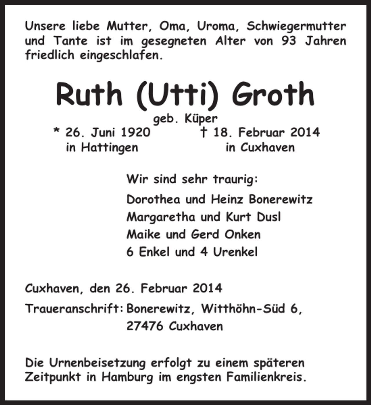 <p>Unsere liebe Mutter, Oma, Uroma, Schwiegermutter<br />und Tante ist im gesegneten Alter von 93 Jahren<br />friedlich eingeschlafen.</p><p>Ruth (Utti) Groth<br />* 26. Juni 1920<br />in Hattingen</p><p>geb. Küper<br />† 18. Februar 2014<br />in Cuxhaven</p><p>Wir sind sehr traurig:<br />Dorothea und Heinz Bonerewitz<br />Margaretha und Kurt Dusl<br />Maike und Gerd Onken<br />6 Enkel und 4 Urenkel<br />Cuxhaven, den 26. Februar 2014<br />Traueranschrift: Bonerewitz, Witthöhn-Süd 6,<br />27476 Cuxhaven<br />Die Urnenbeisetzung erfolgt zu einem späteren<br />Zeitpunkt in Hamburg im engsten Familienkreis.</p>