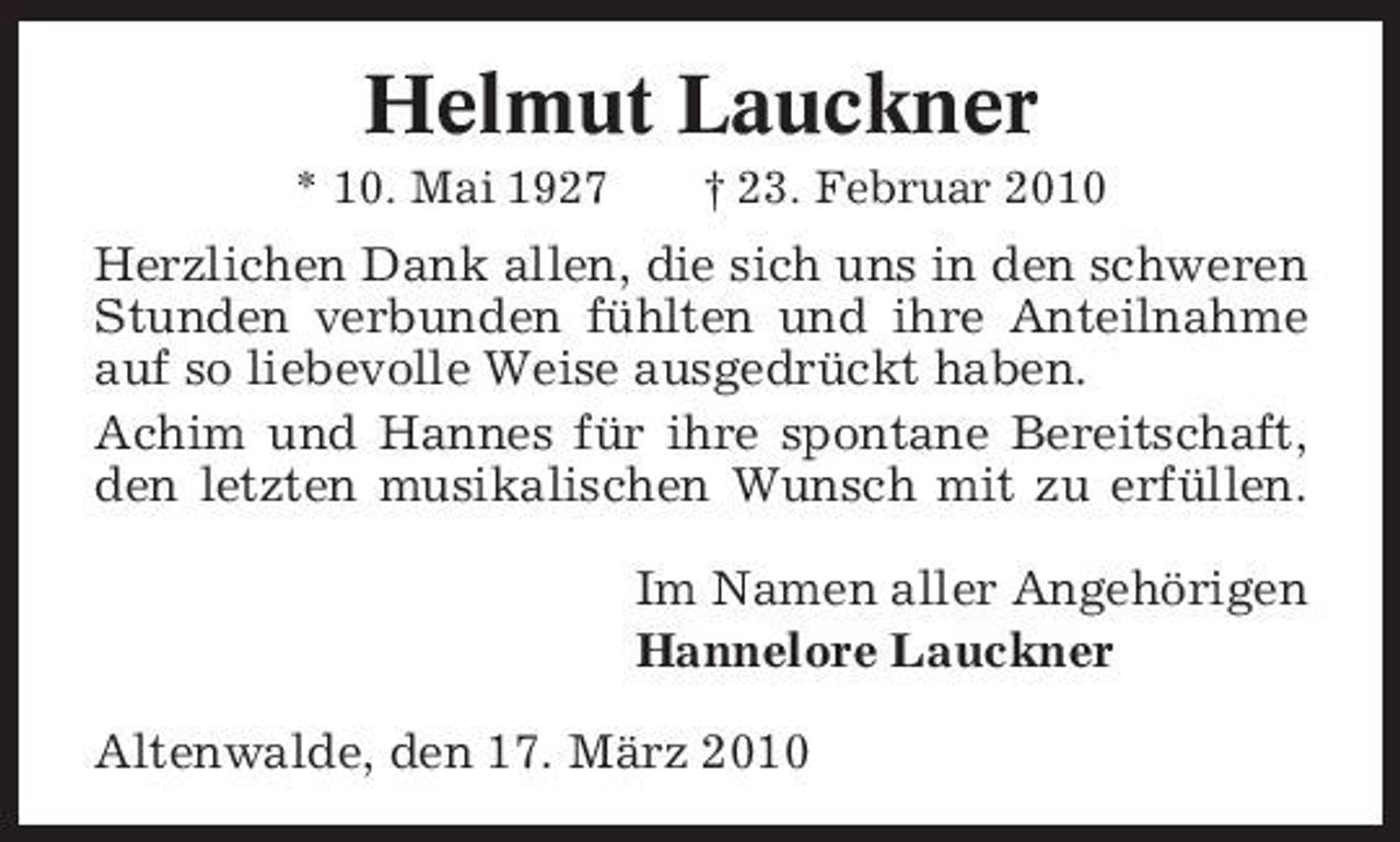 <p>Helmut Lauckner<br />* 10. Mai 1927 † 23. Februar 2010</p><p>Herzlichen Dank allen, die sich uns in den schweren Stunden verbunden fühlten und ihre Anteilnahme auf so liebevolle Weise ausgedrückt haben. Achim und Hannes für ihre spontane Bereitschaft, den letzten musikalischen Wunsch mit zu erfüllen. Im Namen aller Angehörigen Hannelore Lauckner Altenwalde, den 17. März 2010</p>