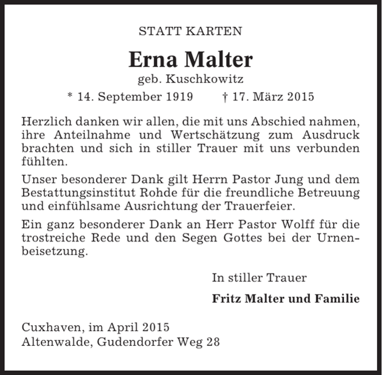 <p>STATT KARTEN</p><p>Erna Malter<br />geb. Kuschkowitz<br />* 14. September 1919<br />† 17. März 2015<br />Herzlich danken wir allen, die mit uns Abschied nahmen,<br />ihre Anteilnahme und Wertschätzung zum Ausdruck<br />brachten und sich in stiller Trauer mit uns verbunden<br />fühlten.<br />Unser besonderer Dank gilt Herrn Pastor Jung und dem<br />Bestattungsinstitut Rohde für die freundliche Betreuung<br />und einfühlsame Ausrichtung der Trauerfeier.<br />Ein ganz besonderer Dank an Herr Pastor Wolff für die<br />trostreiche Rede und den Segen Gottes bei der Urnenbeisetzung.<br />In stiller Trauer<br />Fritz Malter und Familie<br />Cuxhaven, im April 2015<br />Altenwalde, Gudendorfer Weg 28</p>