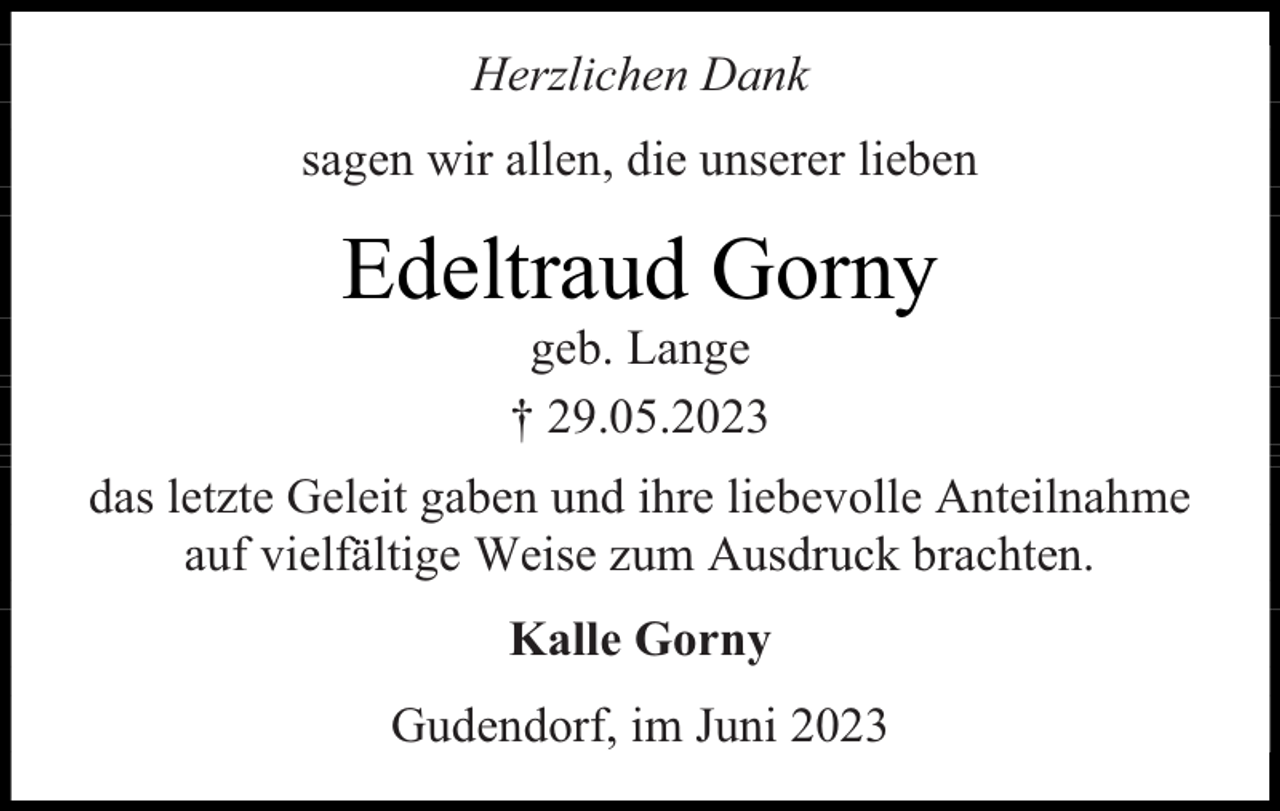<p>Herzlichen Dank<br />sagen wir allen, die unserer lieben</p><p>Edeltraud Gorny<br />geb. Lange<br />† 29.05.2023</p><p>das letzte Geleit gaben und ihre liebevolle Anteilnahme<br />auf vielfältige Weise zum Ausdruck brachten.<br />Kalle Gorny<br />Gudendorf, im Juni 2023</p>