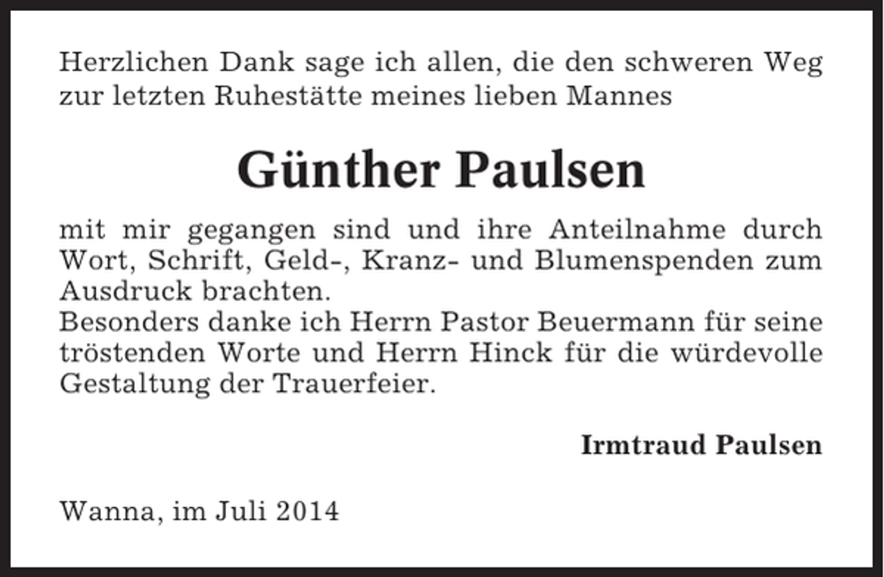 <p>Herzlichen Dank sage ich allen, die den schweren Weg<br />zur letzten Ruhestätte meines lieben Mannes</p><p>Günther Paulsen<br />mit mir gegangen sind und ihre Anteilnahme durch<br />Wort, Schrift, Geld-, Kranz- und Blumenspenden zum<br />Ausdruck brachten.<br />Besonders danke ich Herrn Pastor Beuermann für seine<br />tröstenden Worte und Herrn Hinck für die würdevolle<br />Gestaltung der Trauerfeier.<br />Irmtraud Paulsen<br />Wanna, im Juli 2014</p>