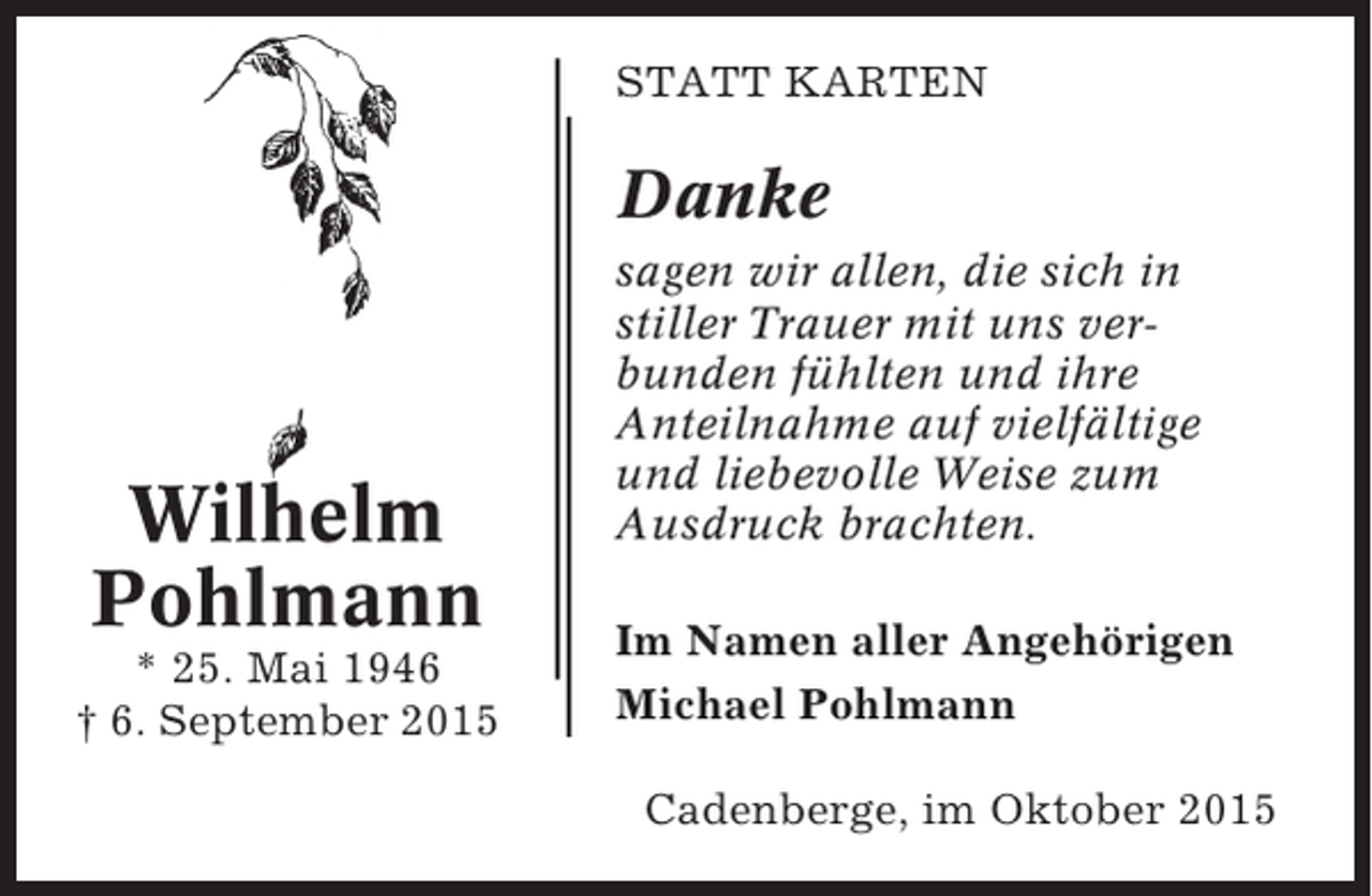 <p>STATT KARTEN</p><p>Danke</p><p>Wilhelm<br />Pohlmann<br />* 25. Mai 1946<br />† 6. September 2015</p><p>sagen wir allen, die sich in<br />stiller Trauer mit uns verbunden fühlten und ihre<br />Anteilnahme auf vielfältige<br />und liebevolle Weise zum<br />Ausdruck brachten.<br />Im Namen aller Angehörigen<br />Michael Pohlmann<br />Cadenberge, im Oktober 2015</p>