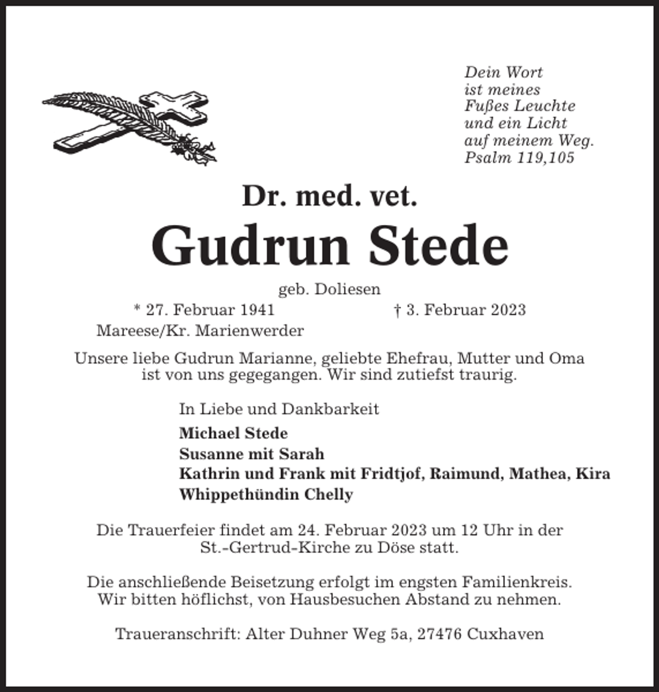 <p>Dein Wort<br />ist meines<br />Fußes Leuchte<br />und ein Licht<br />auf meinem Weg.<br />Psalm 119,105</p><p>Dr. med. vet.</p><p>Gudrun Stede<br />geb. Doliesen<br />* 27. Februar 1941<br />† 3. Februar 2023<br />Mareese/Kr. Marienwerder<br />Unsere liebe Gudrun Marianne, geliebte Ehefrau, Mutter und Oma<br />ist von uns gegegangen. Wir sind zutiefst traurig.<br />In Liebe und Dankbarkeit<br />Michael Stede<br />Susanne mit Sarah<br />Kathrin und Frank mit Fridtjof, Raimund, Mathea, Kira<br />Whippethündin Chelly<br />Die Trauerfeier findet am 24. Februar 2023 um 12 Uhr in der<br />St.-Gertrud-Kirche zu Döse statt.<br />Die anschließende Beisetzung erfolgt im engsten Familienkreis.<br />Wir bitten höflichst, von Hausbesuchen Abstand zu nehmen.<br />Traueranschrift: Alter Duhner Weg 5a, 27476 Cuxhaven</p>
