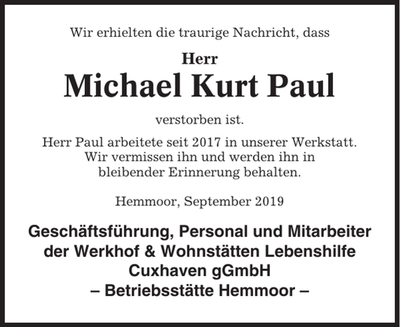 <p>Wir erhielten die traurige Nachricht, dass</p><p>Herr</p><p>Michael Kurt Paul<br />verstorben ist.<br />Herr Paul arbeitete seit 2017 in unserer Werkstatt.<br />Wir vermissen ihn und werden ihn in<br />bleibender Erinnerung behalten.<br />Hemmoor, September 2019</p><p>Geschäftsführung, Personal und Mitarbeiter<br />der Werkhof &amp; Wohnstätten Lebenshilfe<br />Cuxhaven gGmbH<br />– Betriebsstätte Hemmoor –</p>