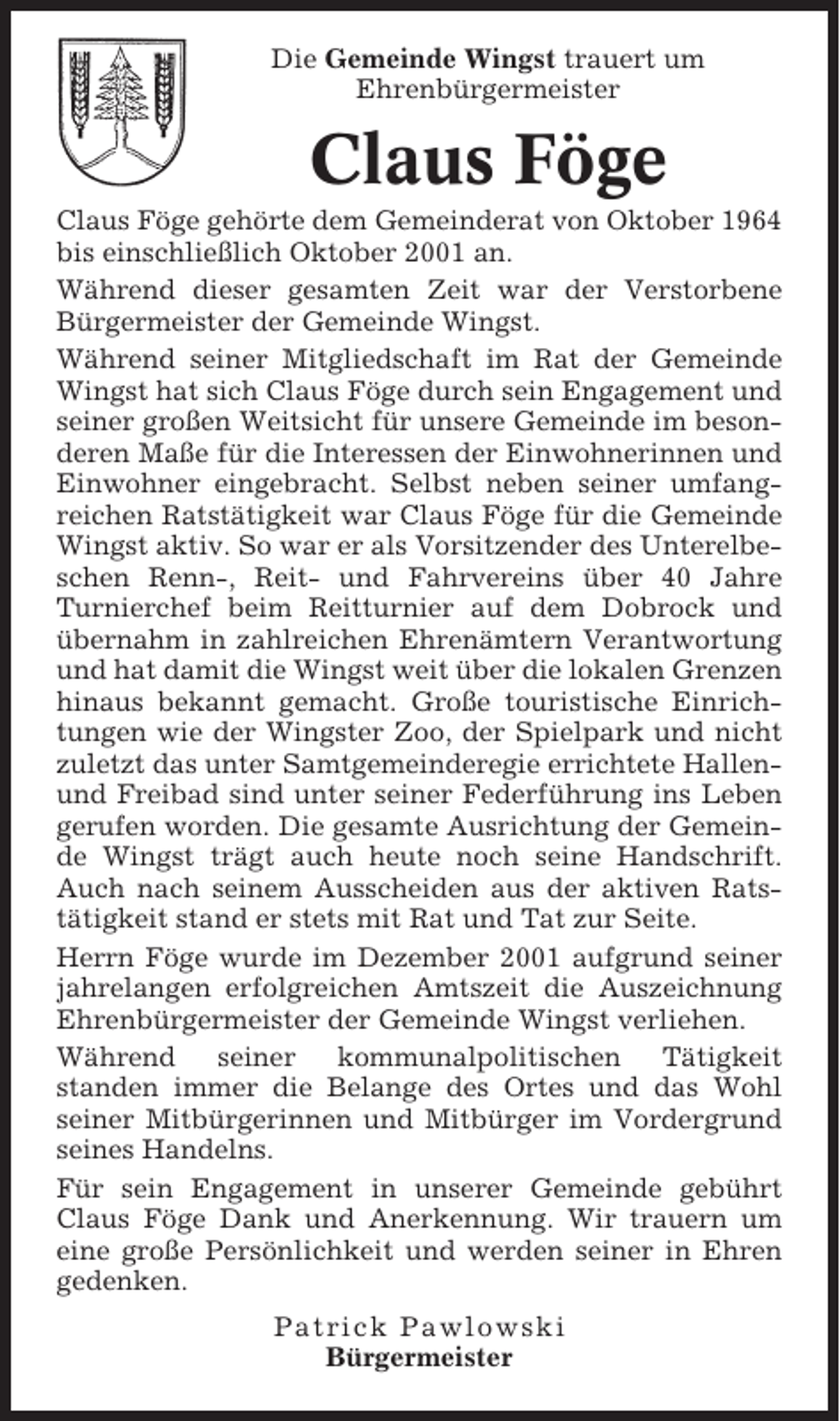 <p>Die Gemeinde Wingst trauert um<br />Ehrenbürgermeister</p><p>Claus Föge<br />Claus Föge gehörte dem Gemeinderat von Oktober 1964<br />bis einschließlich Oktober 2001 an.<br />Während dieser gesamten Zeit war der Verstorbene<br />Bürgermeister der Gemeinde Wingst.<br />Während seiner Mitgliedschaft im Rat der Gemeinde<br />Wingst hat sich Claus Föge durch sein Engagement und<br />seiner großen Weitsicht für unsere Gemeinde im besonderen Maße für die Interessen der Einwohnerinnen und<br />Einwohner eingebracht. Selbst neben seiner umfangreichen Ratstätigkeit war Claus Föge für die Gemeinde<br />Wingst aktiv. So war er als Vorsitzender des Unterelbeschen Renn-, Reit- und Fahrvereins über 40 Jahre<br />Turnierchef beim Reitturnier auf dem Dobrock und<br />übernahm in zahlreichen Ehrenämtern Verantwortung<br />und hat damit die Wingst weit über die lokalen Grenzen<br />hinaus bekannt gemacht. Große touristische Einrichtungen wie der Wingster Zoo, der Spielpark und nicht<br />zuletzt das unter Samtgemeinderegie errichtete Hallenund Freibad sind unter seiner Federführung ins Leben<br />gerufen worden. Die gesamte Ausrichtung der Gemeinde Wingst trägt auch heute noch seine Handschrift.<br />Auch nach seinem Ausscheiden aus der aktiven Ratstätigkeit stand er stets mit Rat und Tat zur Seite.<br />Herrn Föge wurde im Dezember 2001 aufgrund seiner<br />jahrelangen erfolgreichen Amtszeit die Auszeichnung<br />Ehrenbürgermeister der Gemeinde Wingst verliehen.<br />Während<br />seiner<br />kommunalpolitischen<br />Tätigkeit<br />standen immer die Belange des Ortes und das Wohl<br />seiner Mitbürgerinnen und Mitbürger im Vordergrund<br />seines Handelns.<br />Für sein Engagement in unserer Gemeinde gebührt<br />Claus Föge Dank und Anerkennung. Wir trauern um<br />eine große Persönlichkeit und werden seiner in Ehren<br />gedenken.<br />Patrick Pawlowski<br />Bürgermeister</p>