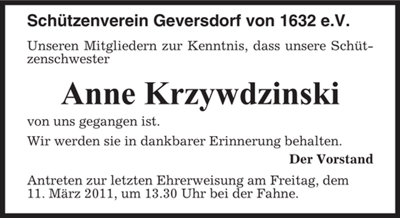 <p>Schützenverein Geversdorf von 1632 e.V.<br />Unseren Mitgliedern zur Kenntnis, dass unsere Schützenschwester</p><p>Anne Krzywdzinski<br />von uns gegangen ist. Wir werden sie in dankbarer Erinnerung behalten. Der Vorstand Antreten zur letzten Ehrerweisung am Freitag, dem 11. März 2011, um 13.30 Uhr bei der Fahne.</p>