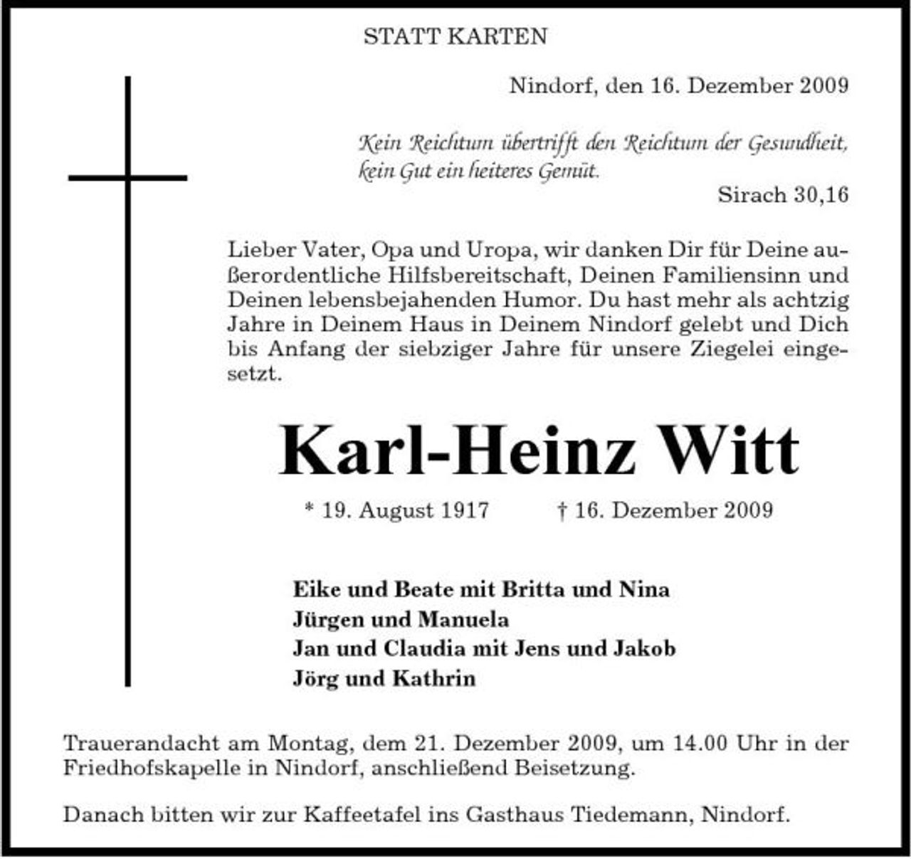 <p>STATT KARTEN Nindorf, den 16. Dezember 2009</p><p>Kein Reichtum übertrifft den Reichtum der Gesundheit, kein Gut ein heiteres Gemüt.<br />Sirach 30,16 Lieber Vater, Opa und Uropa, wir danken Dir für Deine außerordentliche Hilfsbereitschaft, Deinen Familiensinn und Deinen lebensbejahenden Humor. Du hast mehr als achtzig Jahre in Deinem Haus in Deinem Nindorf gelebt und Dich bis Anfang der siebziger Jahre für unsere Ziegelei eingesetzt.</p><p>Karl-Heinz Witt<br />* 19. August 1917 † 16. Dezember 2009 Eike und Beate mit Britta und Nina Jürgen und Manuela Jan und Claudia mit Jens und Jakob Jörg und Kathrin Trauerandacht am Montag, dem 21. Dezember 2009, um 14.00 Uhr in der Friedhofskapelle in Nindorf, anschließend Beisetzung. Danach bitten wir zur Kaffeetafel ins Gasthaus Tiedemann, Nindorf.</p>
