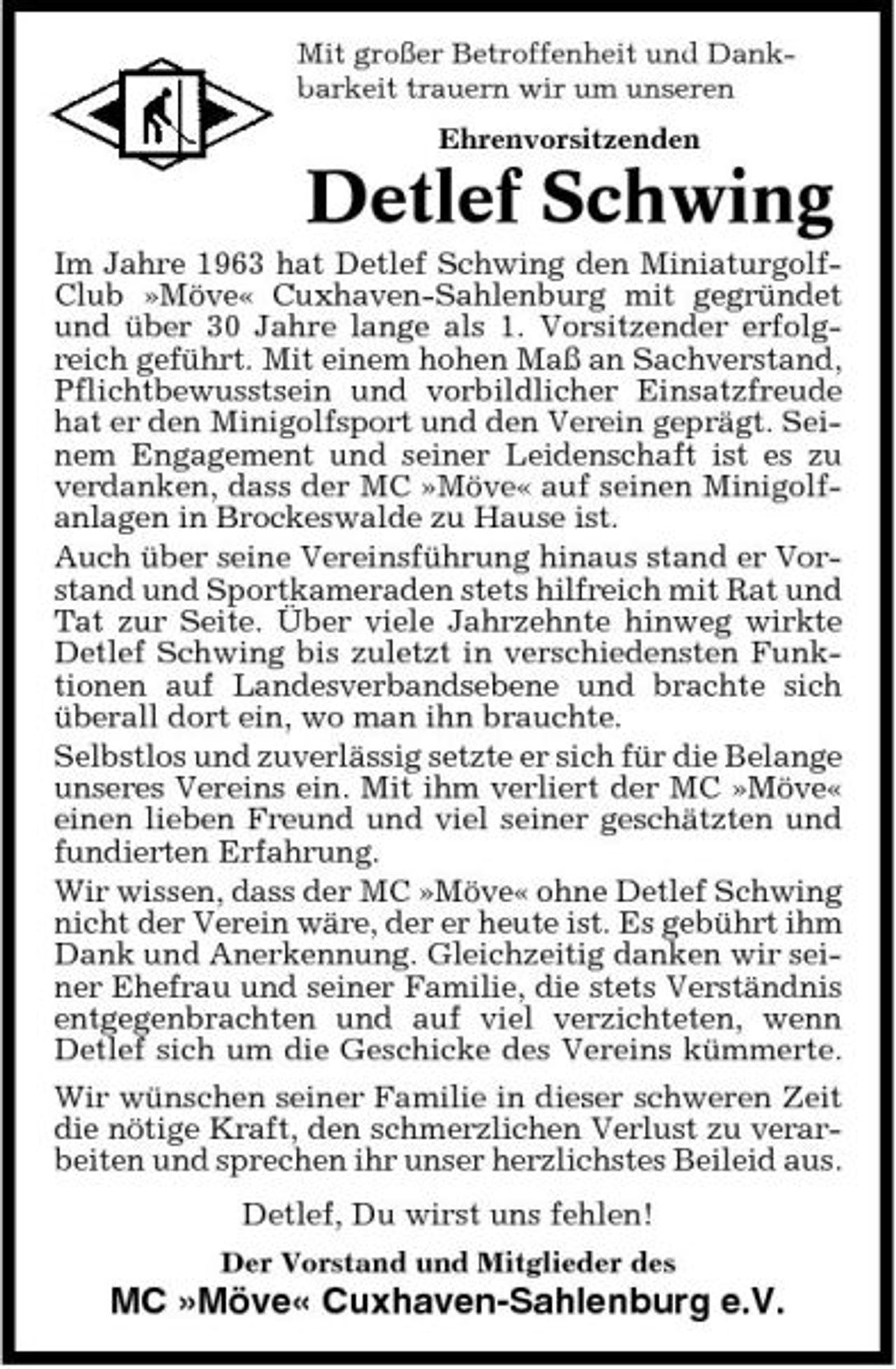 <p>Mit großer Betroffenheit und Dankbarkeit trauern wir um unseren Ehrenvorsitzenden</p><p>Detlef Schwing<br />Im Jahre 1963 hat Detlef Schwing den MiniaturgolfClub »Möve« Cuxhaven-Sahlenburg mit gegründet und über 30 Jahre lange als 1. Vorsitzender erfolgreich geführt. Mit einem hohen Maß an Sachverstand, Pflichtbewusstsein und vorbildlicher Einsatzfreude hat er den Minigolfsport und den Verein geprägt. Seinem Engagement und seiner Leidenschaft ist es zu verdanken, dass der MC »Möve« auf seinen Minigolfanlagen in Brockeswalde zu Hause ist. Auch über seine Vereinsführung hinaus stand er Vorstand und Sportkameraden stets hilfreich mit Rat und Tat zur Seite. Über viele Jahrzehnte hinweg wirkte Detlef Schwing bis zuletzt in verschiedensten Funktionen auf Landesverbandsebene und brachte sich überall dort ein, wo man ihn brauchte. Selbstlos und zuverlässig setzte er sich für die Belange unseres Vereins ein. Mit ihm verliert der MC »Möve« einen lieben Freund und viel seiner geschätzten und fundierten Erfahrung. Wir wissen, dass der MC »Möve« ohne Detlef Schwing nicht der Verein wäre, der er heute ist. Es gebührt ihm Dank und Anerkennung. Gleichzeitig danken wir seiner Ehefrau und seiner Familie, die stets Verständnis entgegenbrachten und auf viel verzichteten, wenn Detlef sich um die Geschicke des Vereins kümmerte. Wir wünschen seiner Familie in dieser schweren Zeit die nötige Kraft, den schmerzlichen Verlust zu verarbeiten und sprechen ihr unser herzlichstes Beileid aus. Detlef, Du wirst uns fehlen!<br />Der Vorstand und Mitglieder des</p><p>MC »Möve« Cuxhaven-Sahlenburg e.V.</p>