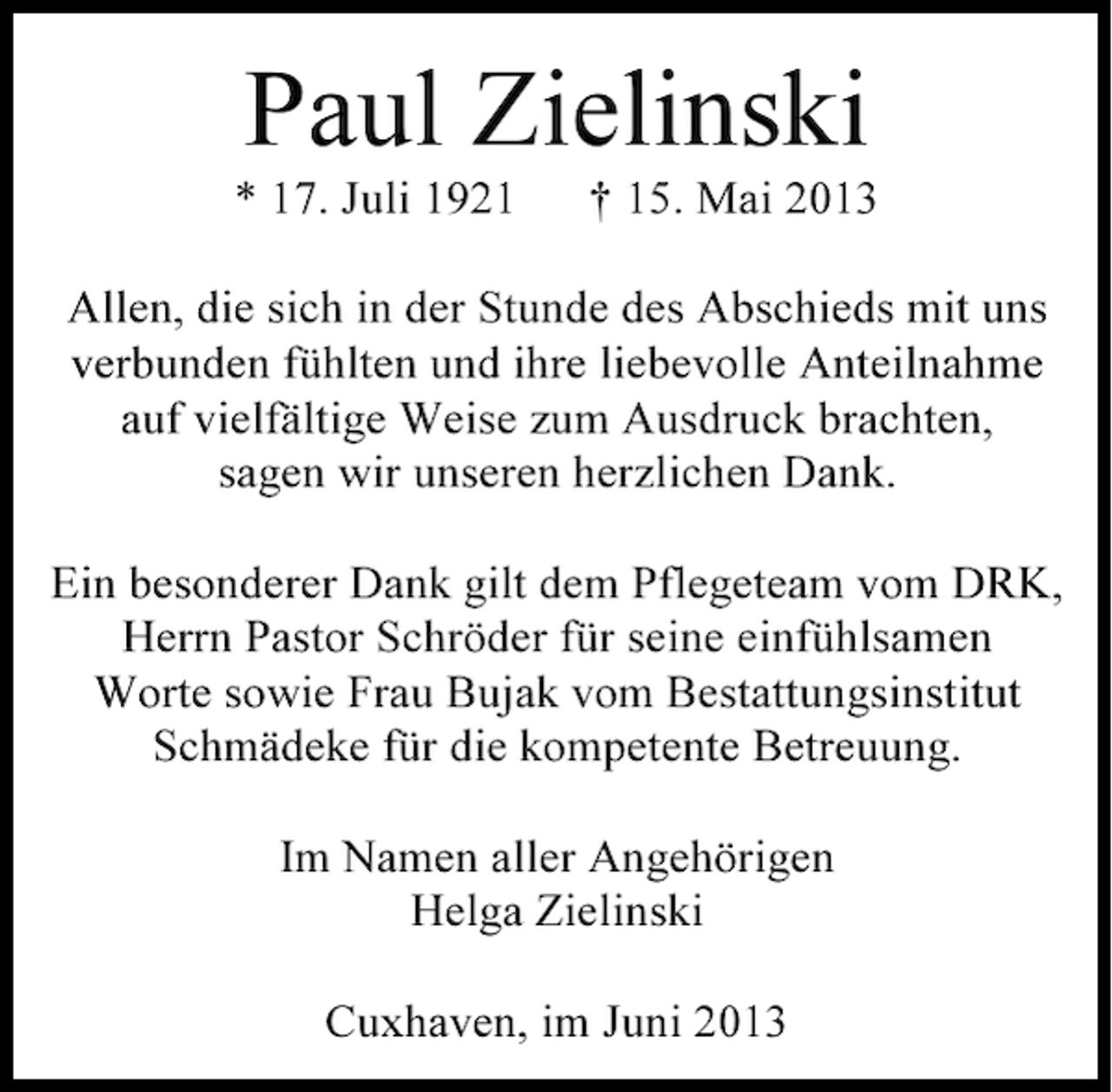 <p>Paul Zielinski</p><p>* 17. Juli 1921</p><p>† 15. Mai 2013</p><p>Allen, die sich in der Stunde des Abschieds mit uns<br />verbunden fühlten und ihre liebevolle Anteilnahme<br />auf vielfältige Weise zum Ausdruck brachten,<br />sagen wir unseren herzlichen Dank.<br />Ein besonderer Dank gilt dem Pflegeteam vom DRK,<br />Herrn Pastor Schröder für seine einfühlsamen<br />Worte sowie Frau Bujak vom Bestattungsinstitut<br />Schmädeke für die kompetente Betreuung.<br />Im Namen aller Angehörigen<br />Helga Zielinski<br />Cuxhaven, im Juni 2013</p>