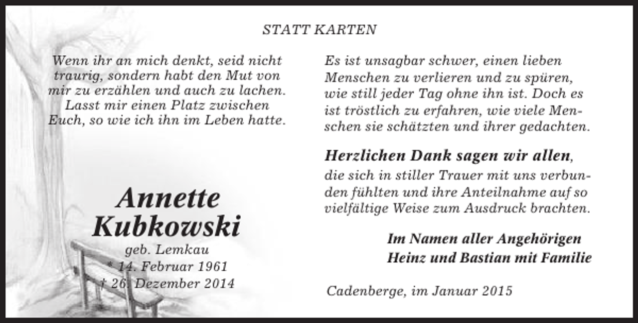 <p>STATT KARTEN<br />Wenn ihr an mich denkt, seid nicht<br />traurig, sondern habt den Mut von<br />mir zu erzählen und auch zu lachen.<br />Lasst mir einen Platz zwischen<br />Euch, so wie ich ihn im Leben hatte.</p><p>Es ist unsagbar schwer, einen lieben<br />Menschen zu verlieren und zu spüren,<br />wie still jeder Tag ohne ihn ist. Doch es<br />ist tröstlich zu erfahren, wie viele Menschen sie schätzten und ihrer gedachten.</p><p>Herzlichen Dank sagen wir allen,</p><p>Annette<br />Kubkowski<br />geb. Lemkau<br />* 14. Februar 1961<br />† 26. Dezember 2014</p><p>die sich in stiller Trauer mit uns verbunden fühlten und ihre Anteilnahme auf so<br />vielfältige Weise zum Ausdruck brachten.<br />Im Namen aller Angehörigen<br />Heinz und Bastian mit Familie<br />Cadenberge, im Januar 2015</p>