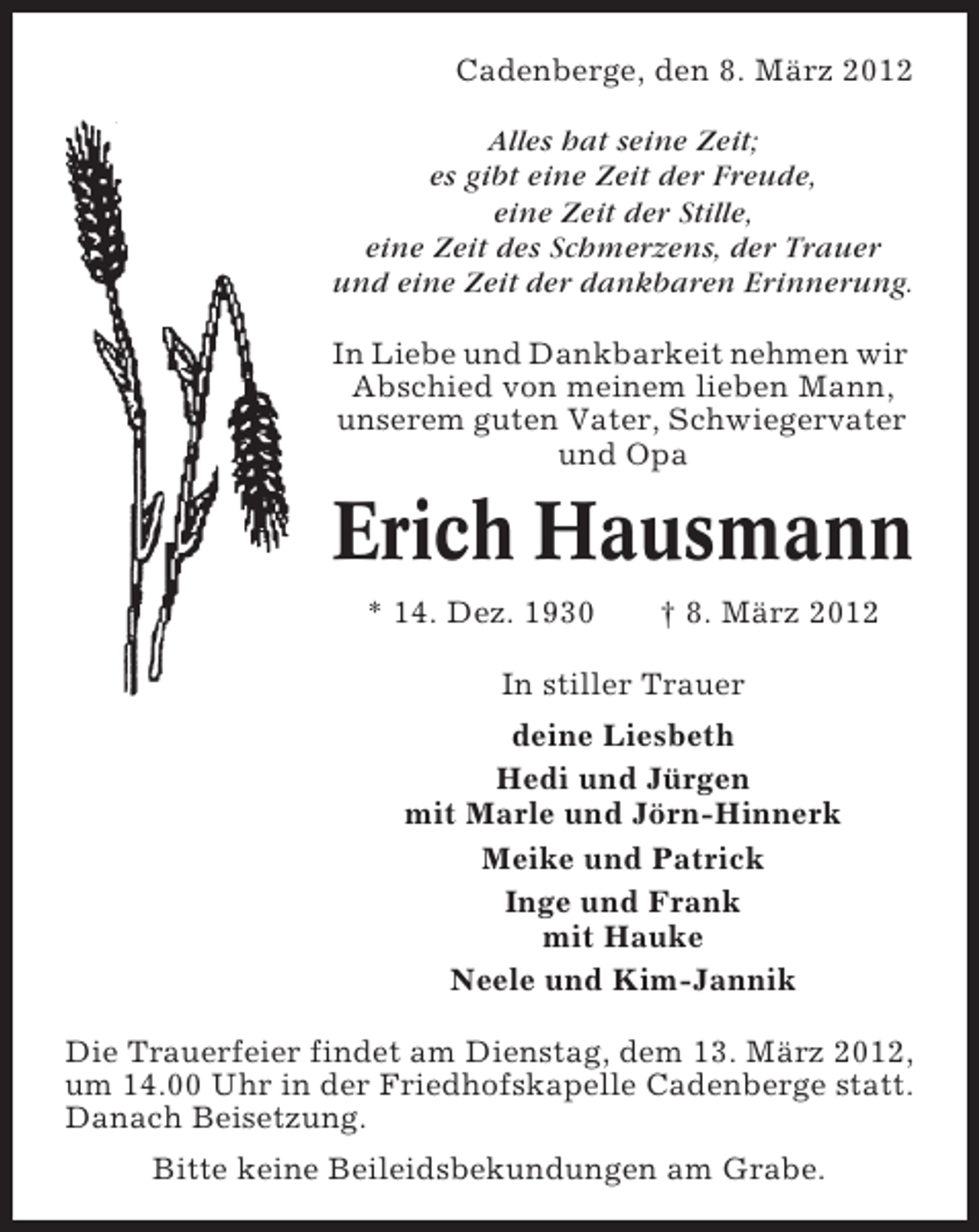 <p>Cadenberge, den 8. März 2012<br />Alles hat seine Zeit;<br />es gibt eine Zeit der Freude,<br />eine Zeit der Stille,<br />eine Zeit des Schmerzens, der Trauer<br />und eine Zeit der dankbaren Erinnerung.<br />In Liebe und Dankbarkeit nehmen wir<br />Abschied von meinem lieben Mann,<br />unserem guten Vater, Schwiegervater<br />und Opa</p><p>Erich Hausmann<br />* 14. Dez. 1930</p><p>† 8. März 2012</p><p>In stiller Trauer<br />deine Liesbeth<br />Hedi und Jürgen<br />mit Marle und Jörn-Hinnerk<br />Meike und Patrick<br />Inge und Frank<br />mit Hauke<br />Neele und Kim-Jannik<br />Die Trauerfeier findet am Dienstag, dem 13. März 2012,<br />um 14.00 Uhr in der Friedhofskapelle Cadenberge statt.<br />Danach Beisetzung.<br />Bitte keine Beileidsbekundungen am Grabe.</p>