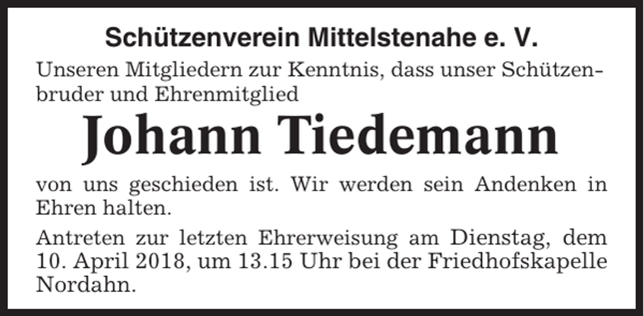 <p>Schützenverein Mittelstenahe e. V.<br />Unseren Mitgliedern zur Kenntnis, dass unser Schützenbruder und Ehrenmitglied</p><p>Johann Tiedemann<br />von uns geschieden ist. Wir werden sein Andenken in<br />Ehren halten.<br />Antreten zur letzten Ehrerweisung am Dienstag, dem</p><p>10. April 2018, um 13.15 Uhr bei der Friedhofskapelle<br />Nordahn.</p>