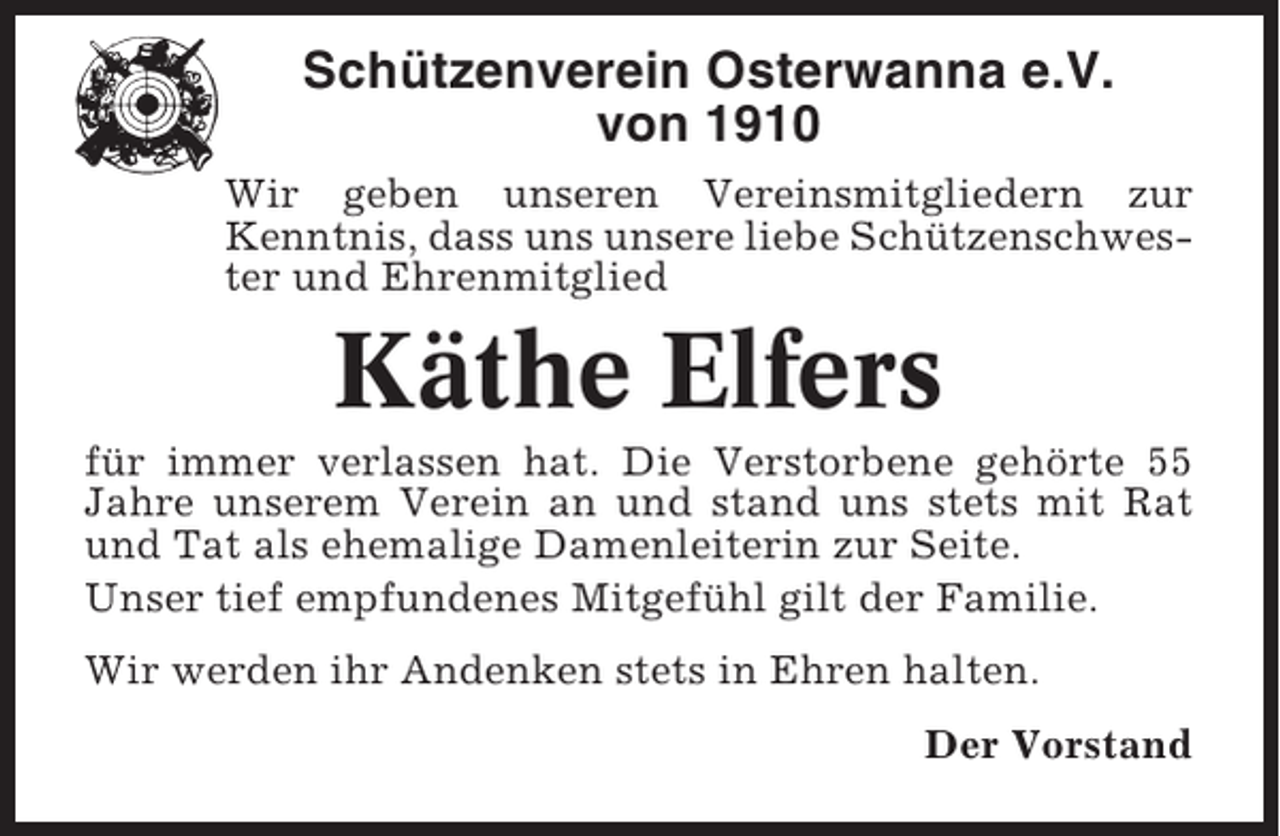 <p>Schützenverein Osterwanna e.V.<br />von 1910<br />Wir geben unseren Vereinsmitgliedern zur<br />Kenntnis, dass uns unsere liebe Schützenschwester und Ehrenmitglied</p><p>Käthe Elfers<br />für immer verlassen hat. Die Verstorbene gehörte 55<br />Jahre unserem Verein an und stand uns stets mit Rat<br />und Tat als ehemalige Damenleiterin zur Seite.<br />Unser tief empfundenes Mitgefühl gilt der Familie.<br />Wir werden ihr Andenken stets in Ehren halten.<br />Der Vorstand</p>