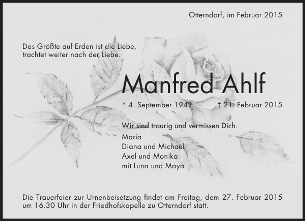 <p>Otterndorf, im Februar 2015</p><p>Das Größte auf Erden ist die Liebe,<br />trachtet weiter nach der Liebe.</p><p>Manfred Ahlf<br />* 4. September 1942</p><p>† 21. Februar 2015</p><p>Wir sind traurig und vermissen Dich.<br />Maria<br />Diana und Michael<br />Axel und Monika<br />mit Luna und Maya</p><p>Die Trauerfeier zur Urnenbeisetzung findet am Freitag, dem 27. Februar 2015<br />um 16.30 Uhr in der Friedhofskapelle zu Otterndorf statt.</p>