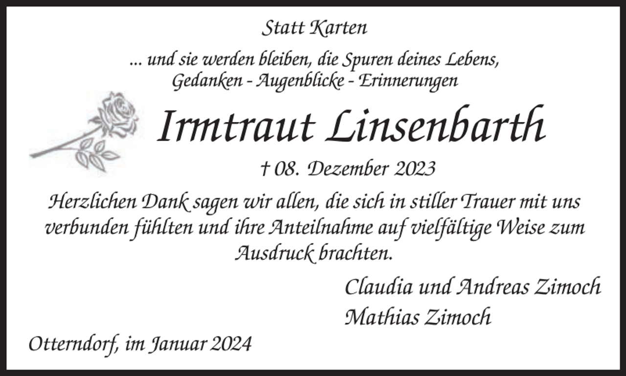 <p>Statt Karten<br />... und sie werden bleiben, die Spuren deines Lebens,<br />Gedanken - Augenblicke - Erinnerungen</p><p>Irmtraut Linsenbarth</p><p>† 08. Dezember 2023<br />Herzlichen Dank sagen wir allen, die sich in stiller Trauer mit uns<br />verbunden fühlten und ihre Anteilnahme auf vielfältige Weise zum<br />Ausdruck brachten.</p><p>Otterndorf, im Januar 2024</p><p>Claudia und Andreas Zimoch<br />Mathias Zimoch</p>