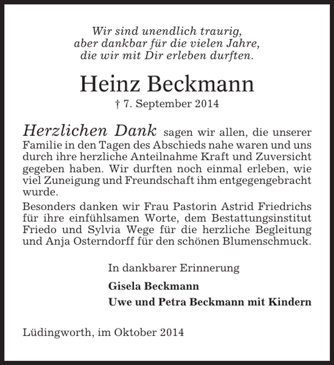 <p>Wir sind unendlich traurig,<br />aber dankbar für die vielen Jahre,<br />die wir mit Dir erleben durften.</p><p>Heinz Beckmann<br />† 7. September 2014</p><p>Herzlichen Dank</p><p>sagen wir allen, die unserer<br />Familie in den Tagen des Abschieds nahe waren und uns<br />durch ihre herzliche Anteilnahme Kraft und Zuversicht<br />gegeben haben. Wir durften noch einmal erleben, wie<br />viel Zuneigung und Freundschaft ihm entgegengebracht<br />wurde.<br />Besonders danken wir Frau Pastorin Astrid Friedrichs<br />für ihre einfühlsamen Worte, dem Bestattungsinstitut<br />Friedo und Sylvia Wege für die herzliche Begleitung<br />und Anja Osterndorff für den schönen Blumenschmuck.<br />In dankbarer Erinnerung<br />Gisela Beckmann<br />Uwe und Petra Beckmann mit Kindern<br />Lüdingworth, im Oktober 2014</p>