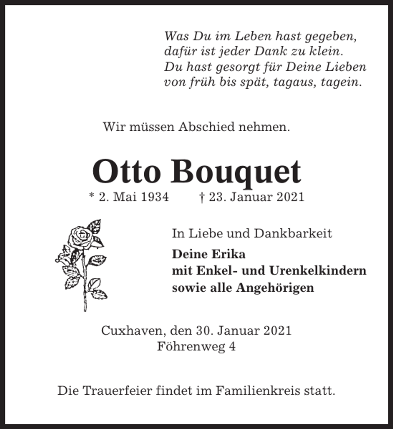 <p>Was Du im Leben hast gegeben,<br />dafür ist jeder Dank zu klein.<br />Du hast gesorgt für Deine Lieben<br />von früh bis spät, tagaus, tagein.</p><p>Wir müssen Abschied nehmen.</p><p>Otto Bouquet<br />* 2. Mai 1934</p><p>† 23. Januar 2021<br />In Liebe und Dankbarkeit<br />Deine Erika<br />mit Enkel- und Urenkelkindern<br />sowie alle Angehörigen</p><p>Cuxhaven, den 30. Januar 2021<br />Föhrenweg 4</p><p>Die Trauerfeier findet im Familienkreis statt.</p>