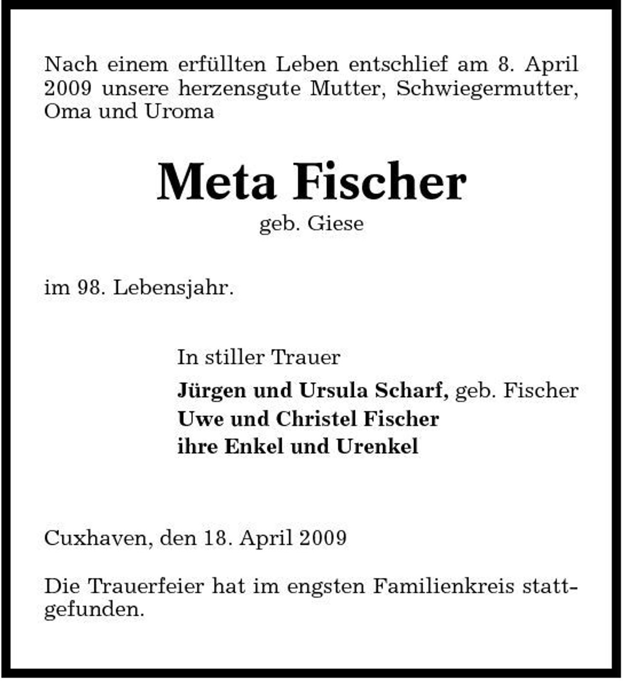 <p>Nach einem erfüllten Leben entschlief am 8. April 2009 unsere herzensgute Mutter, Schwiegermutter, Oma und Uroma</p><p>Meta Fischer<br />geb. Giese im 98. Lebensjahr. In stiller Trauer Jürgen und Ursula Scharf, geb. Fischer Uwe und Christel Fischer ihre Enkel und Urenkel</p><p>Cuxhaven, den 18. April 2009 Die Trauerfeier hat im engsten Familienkreis stattgefunden.</p>