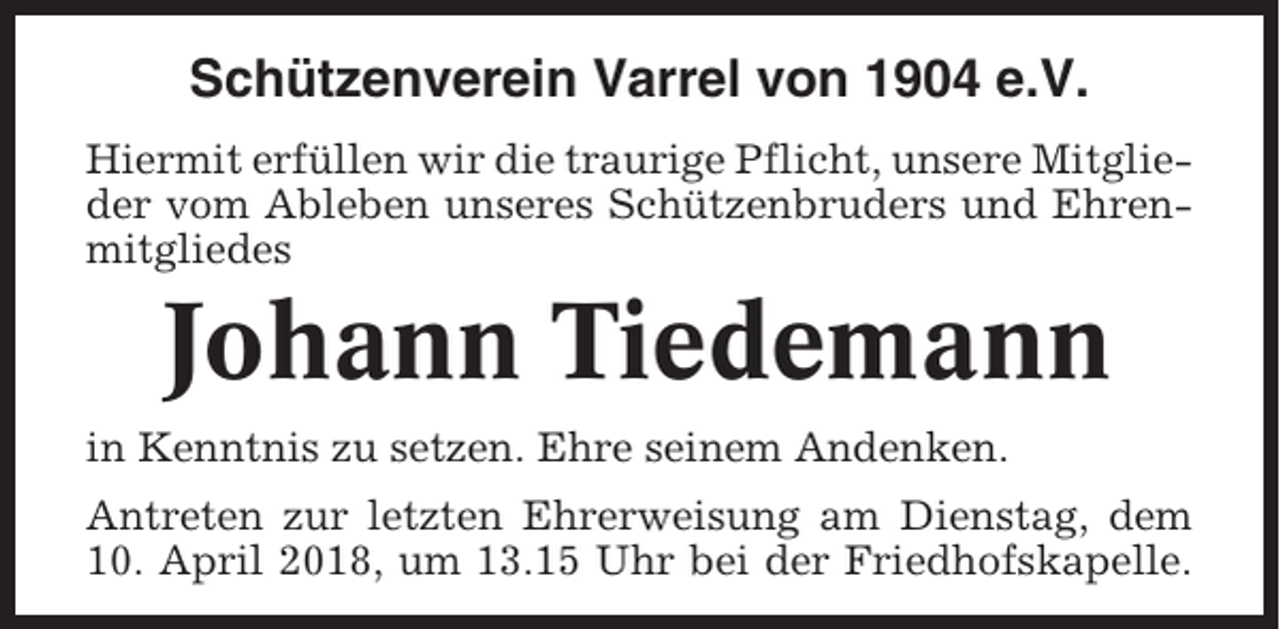 <p>Schützenverein Varrel von 1904 e.V.<br />Hiermit erfüllen wir die traurige Pflicht, unsere Mitglieder vom Ableben unseres Schützenbruders und Ehrenmitgliedes</p><p>Johann Tiedemann<br />in Kenntnis zu setzen. Ehre seinem Andenken.<br />Antreten zur letzten Ehrerweisung am Dienstag, dem<br />10. April 2018, um 13.15 Uhr bei der Friedhofskapelle.</p>