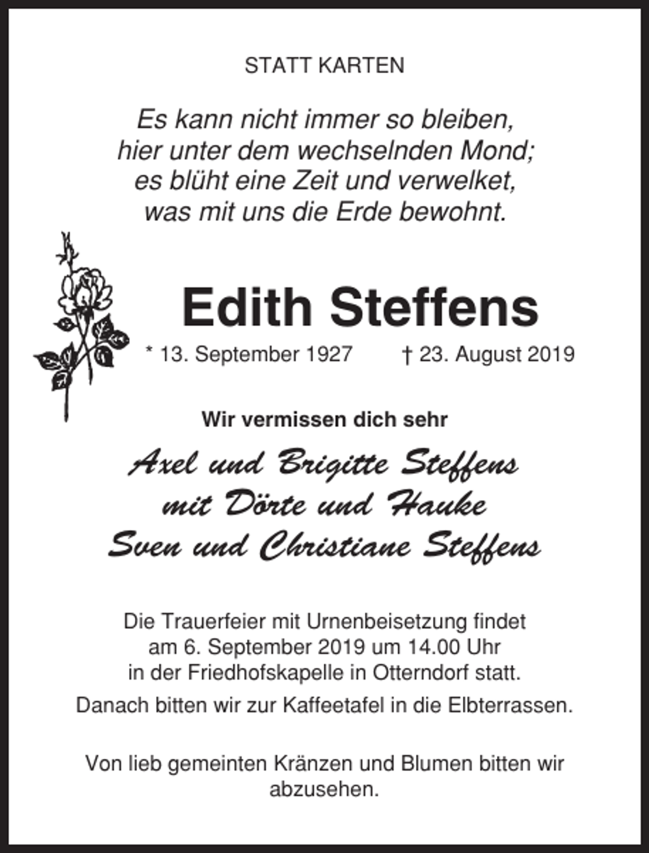 <p>STATT KARTEN</p><p>Es kann nicht immer so bleiben,<br />hier unter dem wechselnden Mond;<br />es blüht eine Zeit und verwelket,<br />was mit uns die Erde bewohnt.</p><p>Edith Steffens<br />* 13. September 1927</p><p>† 23. August 2019</p><p>Wir vermissen dich sehr</p><p>Axel und Brigitte Steffens<br />mit Dörte und Hauke<br />Sven und Christiane Steffens<br />Die Trauerfeier mit Urnenbeisetzung findet<br />am 6. September 2019 um 14.00 Uhr<br />in der Friedhofskapelle in Otterndorf statt.<br />Danach bitten wir zur Kaffeetafel in die Elbterrassen.<br />Von lieb gemeinten Kränzen und Blumen bitten wir<br />abzusehen.</p>