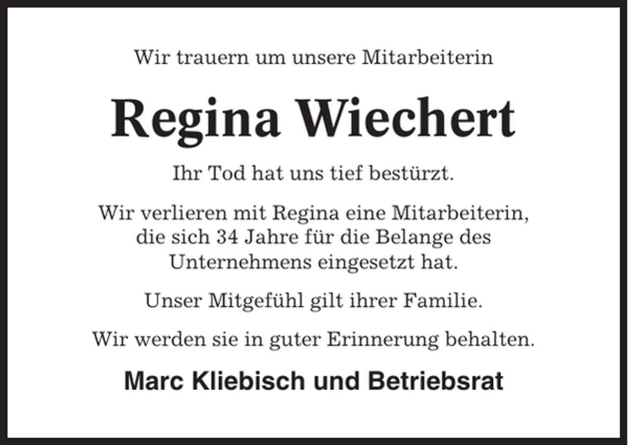 <p>Wir trauern um unsere Mitarbeiterin</p><p>Regina Wiechert<br />Ihr Tod hat uns tief bestürzt.<br />Wir verlieren mit Regina eine Mitarbeiterin,<br />die sich 34 Jahre für die Belange des<br />Unternehmens eingesetzt hat.<br />Unser Mitgefühl gilt ihrer Familie.<br />Wir werden sie in guter Erinnerung behalten.</p><p>Marc Kliebisch und Betriebsrat</p>
