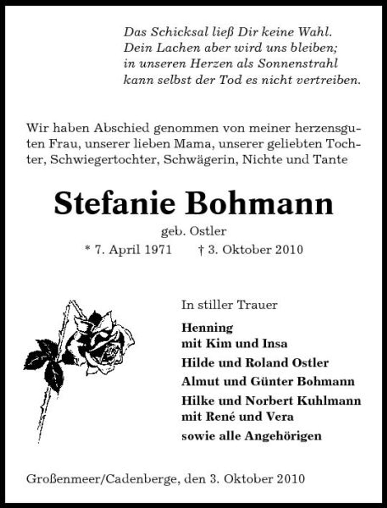 <p>Das Schicksal ließ Dir keine Wahl. Dein Lachen aber wird uns bleiben; in unseren Herzen als Sonnenstrahl kann selbst der Tod es nicht vertreiben.</p><p>Wir haben Abschied genommen von meiner herzensguten Frau, unserer lieben Mama, unserer geliebten Tochter, Schwiegertochter, Schwägerin, Nichte und Tante</p><p>Stefanie Bohmann<br />geb. Ostler * 7. April 1971 † 3. Oktober 2010</p><p>In stiller Trauer Henning mit Kim und Insa Hilde und Roland Ostler Almut und Günter Bohmann Hilke und Norbert Kuhlmann mit René und Vera sowie alle Angehörigen Großenmeer/Cadenberge, den 3. Oktober 2010</p>