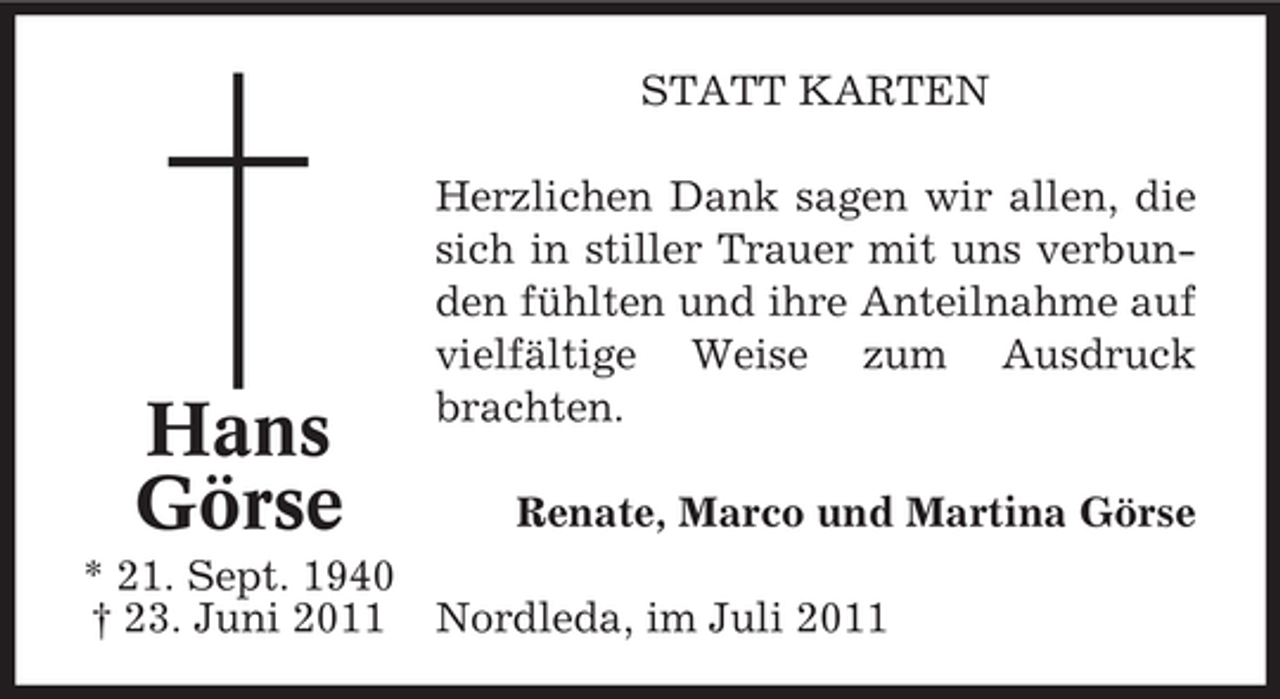 <p>STATT KARTEN</p><p>Hans<br />Görse</p><p>Herzlichen Dank sagen wir allen, die<br />sich in stiller Trauer mit uns verbunden fühlten und ihre Anteilnahme auf<br />vielfältige Weise zum Ausdruck<br />brachten.<br />Renate, Marco und Martina Görse</p><p>* 21. Sept. 1940<br />† 23. Juni 2011 Nordleda, im Juli 2011</p>