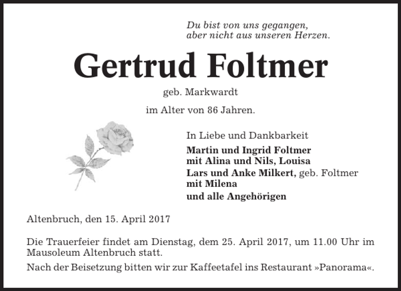 <p>Du bist von uns gegangen,<br />aber nicht aus unseren Herzen.</p><p>Gertrud Foltmer<br />geb. Markwardt<br />im Alter von 86 Jahren.<br />In Liebe und Dankbarkeit<br />Martin und Ingrid Foltmer<br />mit Alina und Nils, Louisa<br />Lars und Anke Milkert, geb. Foltmer<br />mit Milena<br />und alle Angehörigen<br />Altenbruch, den 15. April 2017<br />Die Trauerfeier findet am Dienstag, dem 25. April 2017, um 11.00 Uhr im<br />Mausoleum Altenbruch statt.<br />Nach der Beisetzung bitten wir zur Kaffeetafel ins Restaurant »Panorama«.</p>
