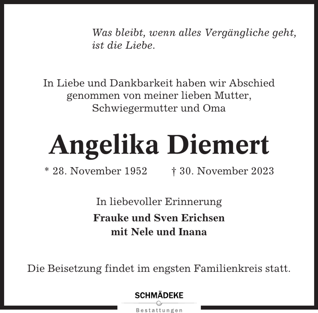 <p>Was bleibt, wenn alles Vergängliche geht,<br />ist die Liebe.</p><p>In Liebe und Dankbarkeit haben wir Abschied<br />genommen von meiner lieben Mutter,<br />Schwiegermutter und Oma</p><p>Angelika Diemert<br />* 28. November 1952</p><p>† 30. November 2023</p><p>In liebevoller Erinnerung<br />Frauke und Sven Erichsen<br />mit Nele und Inana</p><p>Die Beisetzung findet im engsten Familienkreis statt.</p>