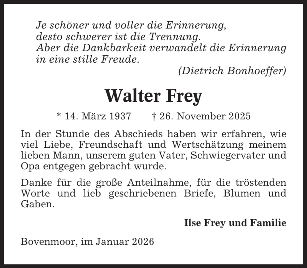 <p>Je schöner und voller die Erinnerung,<br />desto schwerer ist die Trennung.<br />Aber die Dankbarkeit verwandelt die Erinnerung<br />in eine stille Freude.<br />(Dietrich Bonhoeffer)</p><p>Walter Frey<br />* 14. März 1937</p><p>† 26. November 2025</p><p>In der Stunde des Abschieds haben wir erfahren, wie<br />viel Liebe, Freundschaft und Wertschätzung meinem<br />lieben Mann, unserem guten Vater, Schwiegervater und<br />Opa entgegen gebracht wurde.<br />Danke für die große Anteilnahme, für die tröstenden<br />Worte und lieb geschriebenen Briefe, Blumen und<br />Gaben.<br />Ilse Frey und Familie<br />Bovenmoor, im Januar 2026</p>