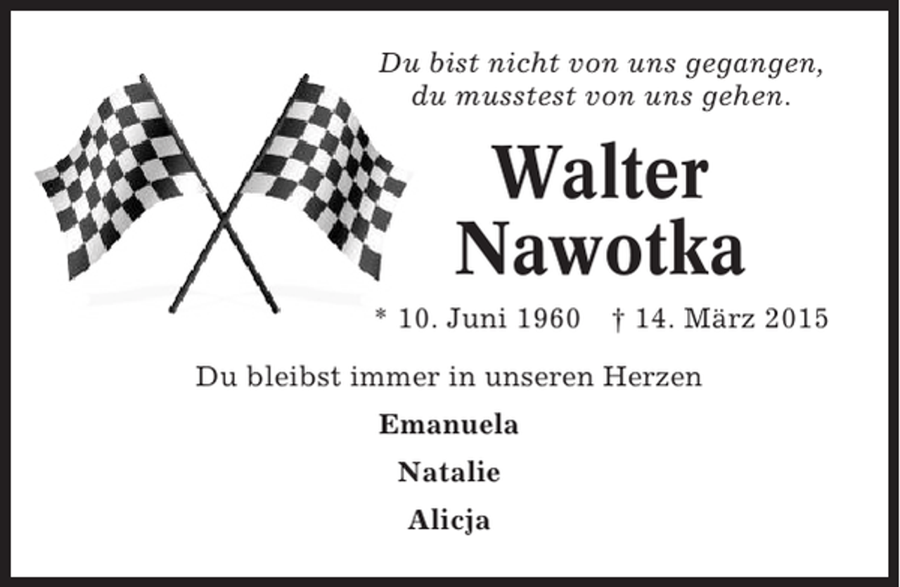<p>Du bist nicht von uns gegangen,<br />du musstest von uns gehen.</p><p>Walter<br />Nawotka<br />* 10. Juni 1960</p><p>† 14. März 2015</p><p>Du bleibst immer in unseren Herzen<br />Emanuela<br />Natalie<br />Alicja</p>