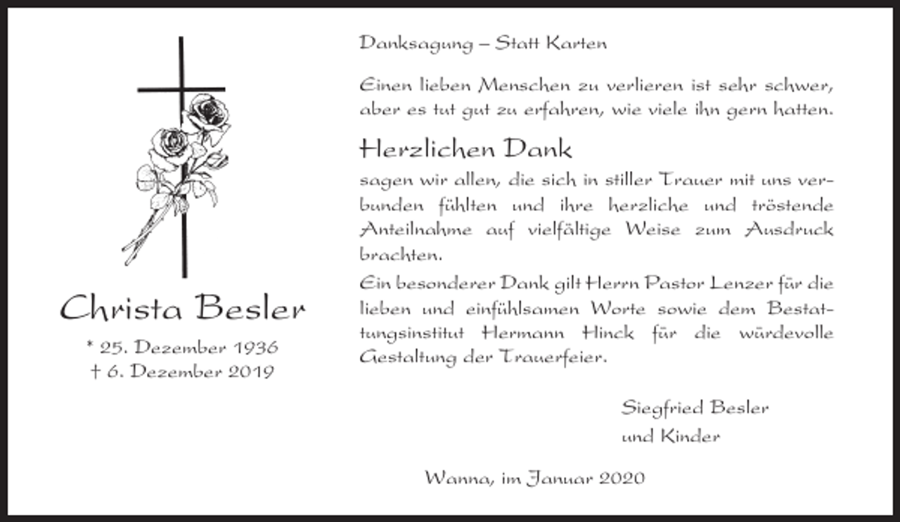 <p>Danksagung – Statt Karten<br />Einen lieben Menschen zu verlieren ist sehr schwer,<br />aber es tut gut zu erfahren, wie viele ihn gern hatten.</p><p>Herzlichen Dank</p><p>Christa Besler<br />* 25. Dezember 1936<br />† 6. Dezember 2019</p><p>sagen wir allen, die sich in stiller Trauer mit uns verbunden fühlten und ihre herzliche und tröstende<br />Anteilnahme auf vielfältige Weise zum Ausdruck<br />brachten.<br />Ein besonderer Dank gilt Herrn Pastor Lenzer für die<br />lieben und einfühlsamen Worte sowie dem Bestattungsinstitut Hermann Hinck für die würdevolle<br />Gestaltung der Trauerfeier.<br />Siegfried Besler<br />und Kinder<br />Wanna, im Januar 2020</p>