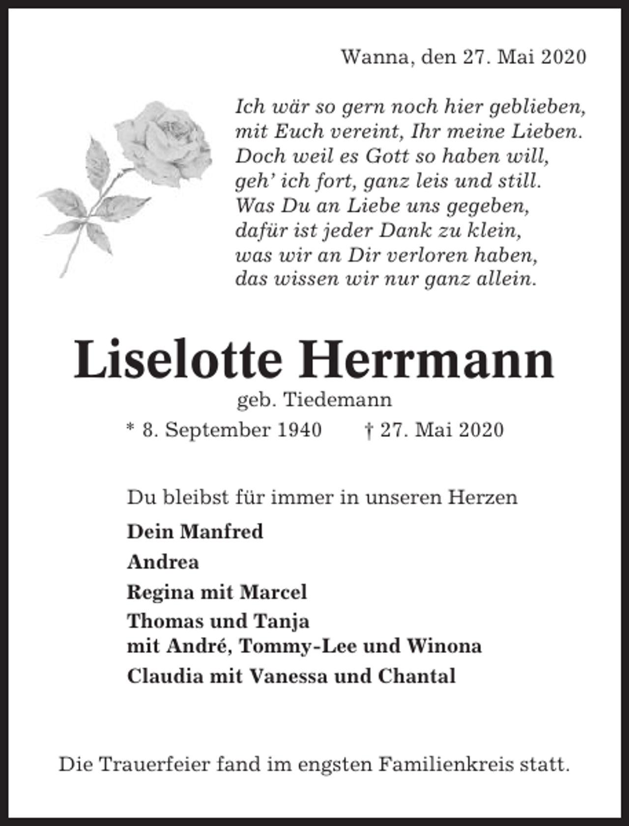 <p>Wanna, den 27. Mai 2020<br />Ich wär so gern noch hier geblieben,<br />mit Euch vereint, Ihr meine Lieben.<br />Doch weil es Gott so haben will,<br />geh’ ich fort, ganz leis und still.<br />Was Du an Liebe uns gegeben,<br />dafür ist jeder Dank zu klein,<br />was wir an Dir verloren haben,<br />das wissen wir nur ganz allein.</p><p>Liselotte Herrmann<br />geb. Tiedemann<br />* 8. September 1940<br />† 27. Mai 2020<br />Du bleibst für immer in unseren Herzen<br />Dein Manfred<br />Andrea<br />Regina mit Marcel<br />Thomas und Tanja<br />mit André, Tommy-Lee und Winona<br />Claudia mit Vanessa und Chantal</p><p>Die Trauerfeier fand im engsten Familienkreis statt.</p>