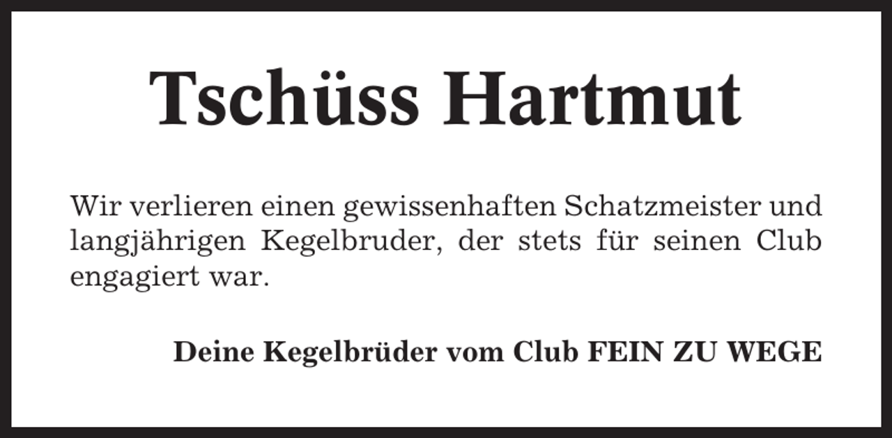 <p>Tschüss Hartmut<br />Wir verlieren einen gewissenhaften Schatzmeister und<br />langjährigen Kegelbruder, der stets für seinen Club<br />engagiert war.<br />Deine Kegelbrüder vom Club FEIN ZU WEGE</p>
