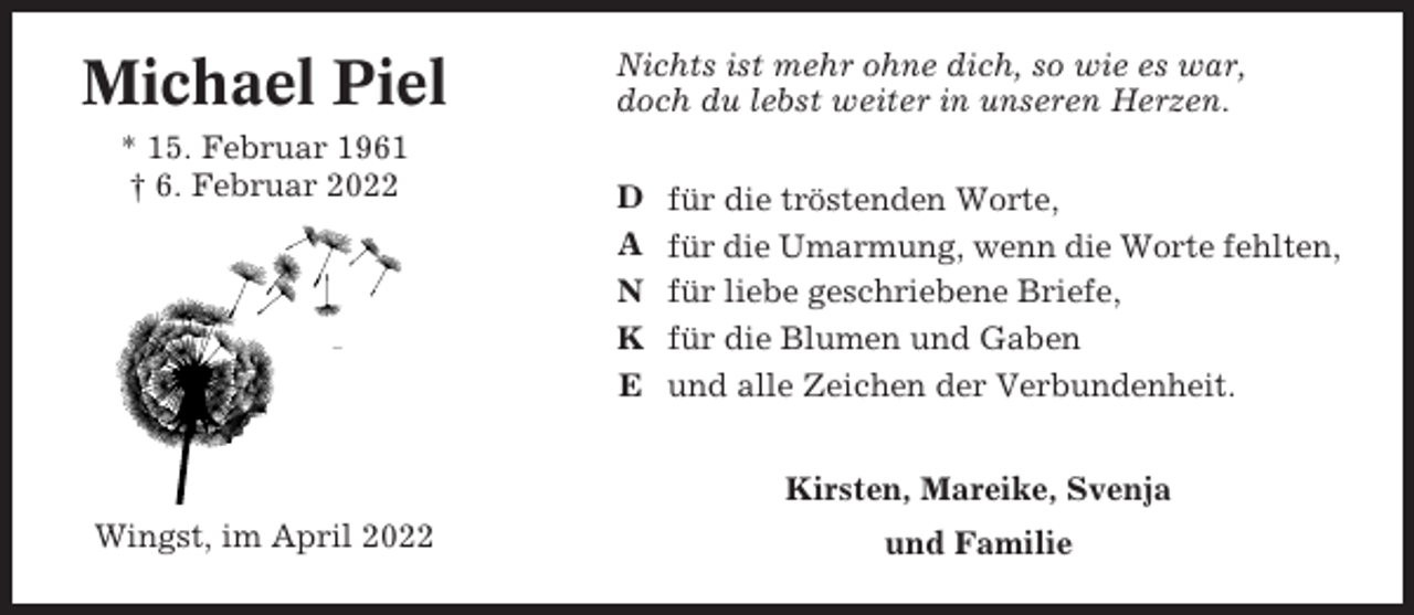 <p>Michael Piel<br />* 15. Februar 1961<br />† 6. Februar 2022</p><p>Nichts ist mehr ohne dich, so wie es war,<br />doch du lebst weiter in unseren Herzen.<br />D<br />A<br />N<br />K<br />E</p><p>für die tröstenden Worte,<br />für die Umarmung, wenn die Worte fehlten,<br />für liebe geschriebene Briefe,<br />für die Blumen und Gaben<br />und alle Zeichen der Verbundenheit.<br />Kirsten, Mareike, Svenja</p><p>Wingst, im April 2022</p><p>und Familie</p>