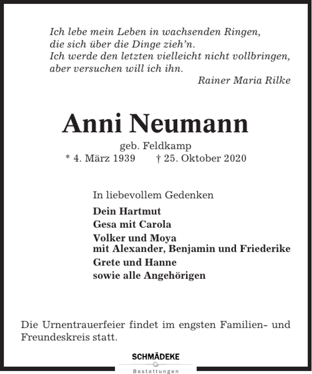 <p>Ich lebe mein Leben in wachsenden Ringen,<br />die sich über die Dinge zieh’n.<br />Ich werde den letzten vielleicht nicht vollbringen,<br />aber versuchen will ich ihn.<br />Rainer Maria Rilke</p><p>Anni Neumann<br />geb. Feldkamp<br />* 4. März 1939<br />† 25. Oktober 2020</p><p>In liebevollem Gedenken<br />Dein Hartmut<br />Gesa mit Carola<br />Volker und Moya<br />mit Alexander, Benjamin und Friederike<br />Grete und Hanne<br />sowie alle Angehörigen</p><p>Die Urnentrauerfeier findet im engsten Familien- und<br />Freundeskreis statt.</p>