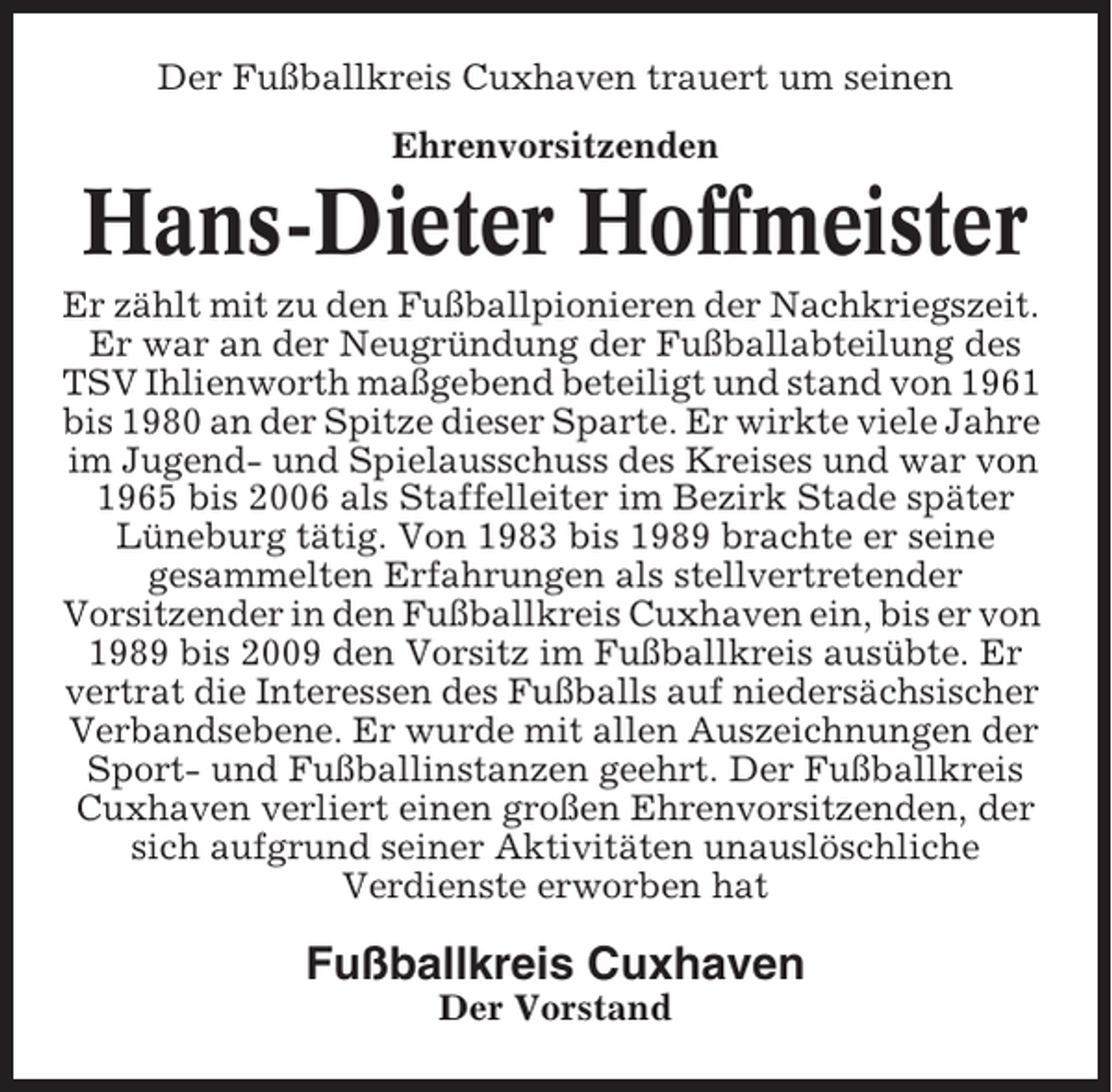 <p>Der Fußballkreis Cuxhaven trauert um seinen<br />Ehrenvorsitzenden</p><p>Hans-Dieter Hoffmeister<br />Er zählt mit zu den Fußballpionieren der Nachkriegszeit.<br />Er war an der Neugründung der Fußballabteilung des<br />TSV Ihlienworth maßgebend beteiligt und stand von 1961<br />bis 1980 an der Spitze dieser Sparte. Er wirkte viele Jahre<br />im Jugend- und Spielausschuss des Kreises und war von<br />1965 bis 2006 als Staffelleiter im Bezirk Stade später<br />Lüneburg tätig. Von 1983 bis 1989 brachte er seine<br />gesammelten Erfahrungen als stellvertretender<br />Vorsitzender in den Fußballkreis Cuxhaven ein, bis er von<br />1989 bis 2009 den Vorsitz im Fußballkreis ausübte. Er<br />vertrat die Interessen des Fußballs auf niedersächsischer<br />Verbandsebene. Er wurde mit allen Auszeichnungen der<br />Sport- und Fußballinstanzen geehrt. Der Fußballkreis<br />Cuxhaven verliert einen großen Ehrenvorsitzenden, der<br />sich aufgrund seiner Aktivitäten unauslöschliche<br />Verdienste erworben hat</p><p>Fußballkreis Cuxhaven<br />Der Vorstand</p>
