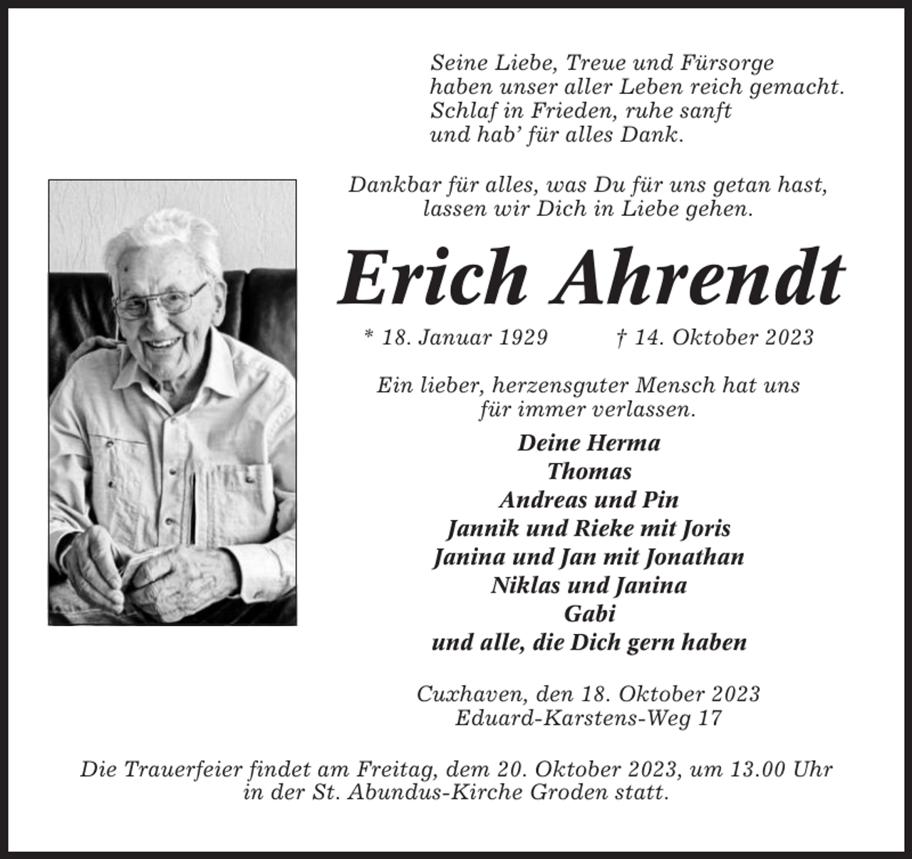<p>Seine Liebe, Treue und Fürsorge<br />haben unser aller Leben reich gemacht.<br />Schlaf in Frieden, ruhe sanft<br />und hab’ für alles Dank.<br />Dankbar für alles, was Du für uns getan hast,<br />lassen wir Dich in Liebe gehen.</p><p>Erich Ahrendt<br />* 18. Januar 1929</p><p>† 14. Oktober 2023</p><p>Ein lieber, herzensguter Mensch hat uns<br />für immer verlassen.<br />Deine Herma<br />Thomas<br />Andreas und Pin<br />Jannik und Rieke mit Joris<br />Janina und Jan mit Jonathan<br />Niklas und Janina<br />Gabi<br />und alle, die Dich gern haben<br />Cuxhaven, den 18. Oktober 2023<br />Eduard-Karstens-Weg 17<br />Die Trauerfeier findet am Freitag, dem 20. Oktober 2023, um 13.00 Uhr<br />in der St. Abundus-Kirche Groden statt.</p>