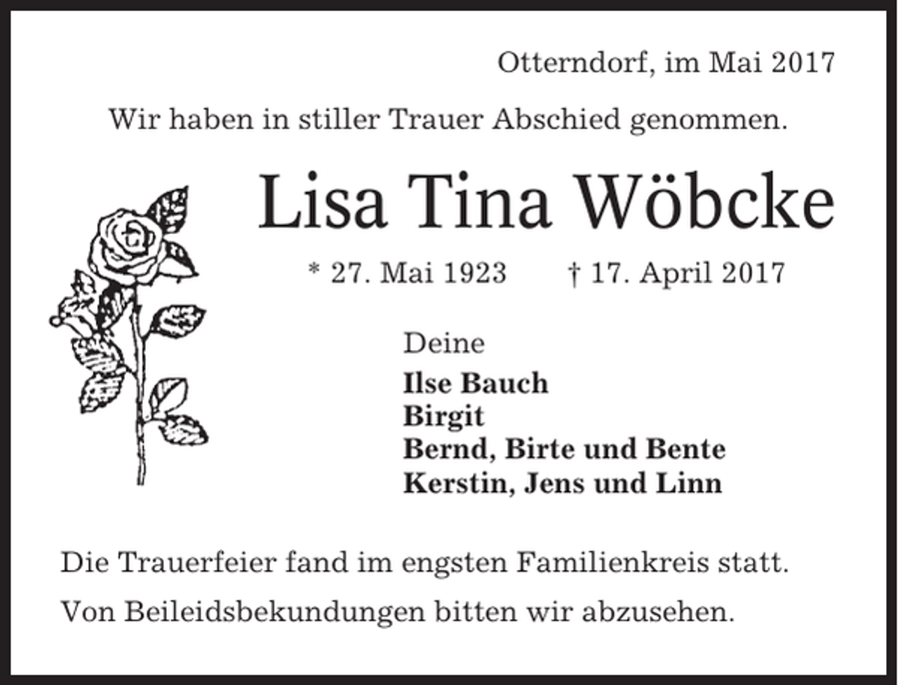 <p>Otterndorf, im Mai 2017<br />Wir haben in stiller Trauer Abschied genommen.</p><p>Lisa Tina Wöbcke<br />* 27. Mai 1923</p><p>† 17. April 2017</p><p>Deine<br />Ilse Bauch<br />Birgit<br />Bernd, Birte und Bente<br />Kerstin, Jens und Linn<br />Die Trauerfeier fand im engsten Familienkreis statt.<br />Von Beileidsbekundungen bitten wir abzusehen.</p>