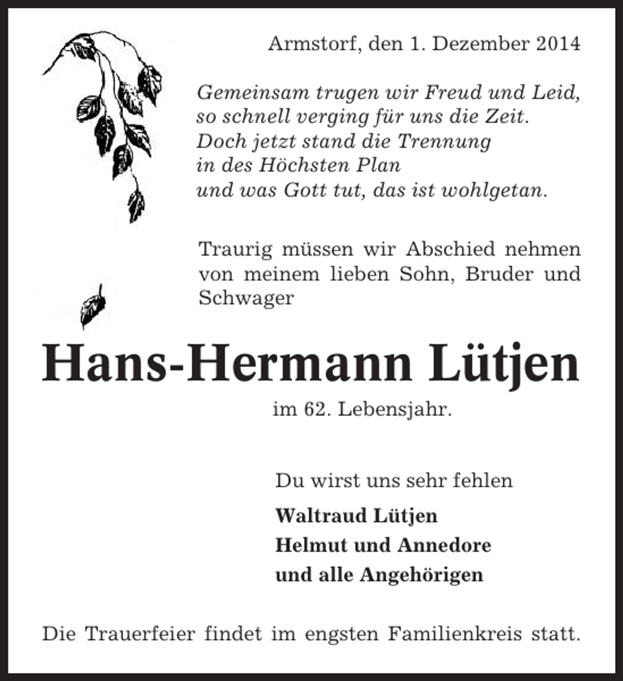 <p>Armstorf, den 1. Dezember 2014<br />Gemeinsam trugen wir Freud und Leid,<br />so schnell verging für uns die Zeit.<br />Doch jetzt stand die Trennung<br />in des Höchsten Plan<br />und was Gott tut, das ist wohlgetan.<br />Traurig müssen wir Abschied nehmen<br />von meinem lieben Sohn, Bruder und<br />Schwager</p><p>Hans-Hermann Lütjen<br />im 62. Lebensjahr.</p><p>Du wirst uns sehr fehlen<br />Waltraud Lütjen<br />Helmut und Annedore<br />und alle Angehörigen<br />Die Trauerfeier findet im engsten Familienkreis statt.</p>