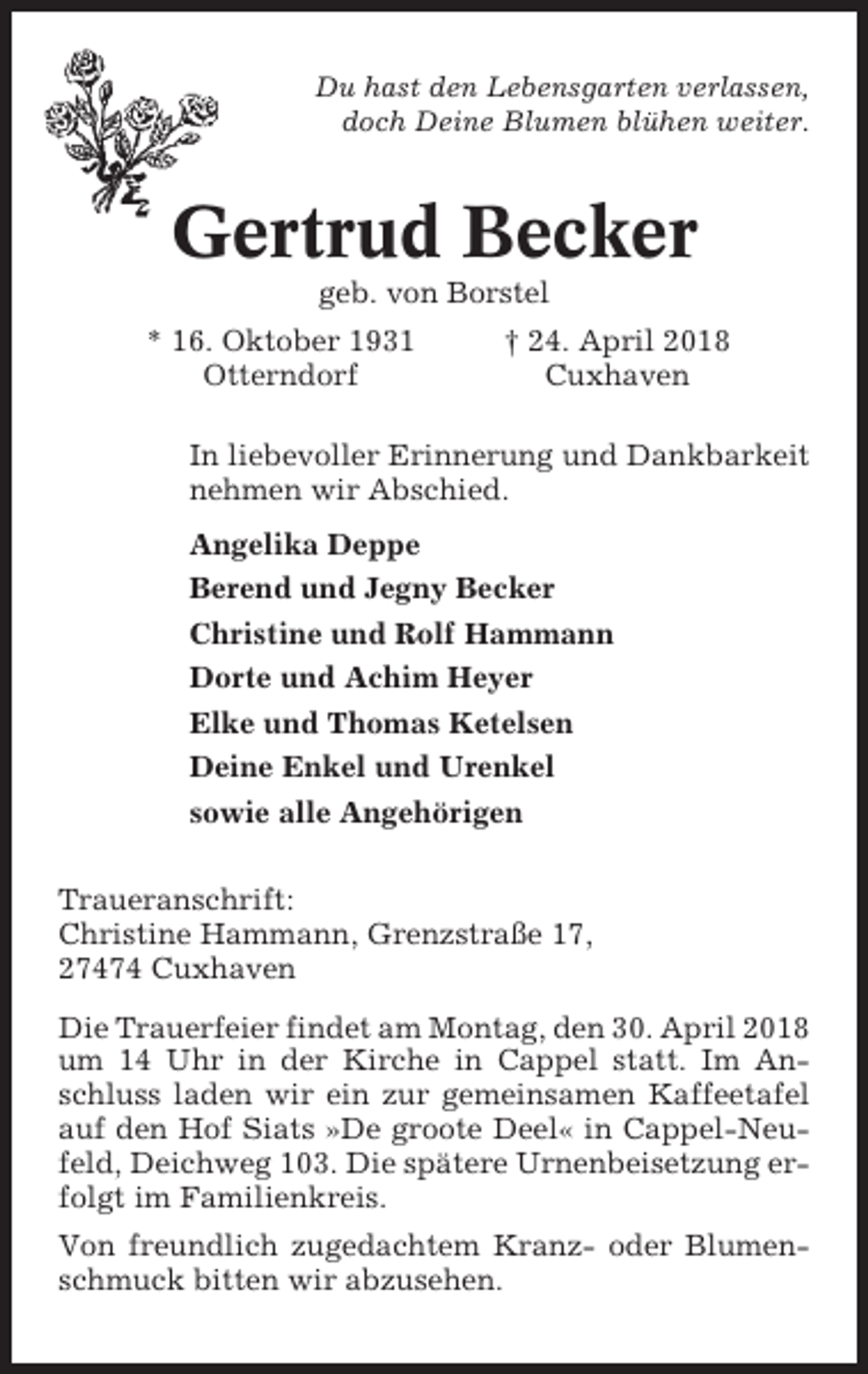 <p>Du hast den Lebensgarten verlassen,<br />doch Deine Blumen blühen weiter.</p><p>Gertrud Becker<br />geb. von Borstel<br />* 16. Oktober 1931<br />Otterndorf</p><p>† 24. April 2018<br />Cuxhaven</p><p>In liebevoller Erinnerung und Dankbarkeit<br />nehmen wir Abschied.<br />Angelika Deppe<br />Berend und Jegny Becker<br />Christine und Rolf Hammann<br />Dorte und Achim Heyer<br />Elke und Thomas Ketelsen<br />Deine Enkel und Urenkel<br />sowie alle Angehörigen<br />Traueranschrift:<br />Christine Hammann, Grenzstraße 17,<br />27474 Cuxhaven<br />Die Trauerfeier findet am Montag, den 30. April 2018<br />um 14 Uhr in der Kirche in Cappel statt. Im Anschluss laden wir ein zur gemeinsamen Kaffeetafel<br />auf den Hof Siats »De groote Deel« in Cappel-Neufeld, Deichweg 103. Die spätere Urnenbeisetzung erfolgt im Familienkreis.<br />Von freundlich zugedachtem Kranz- oder Blumenschmuck bitten wir abzusehen.</p>