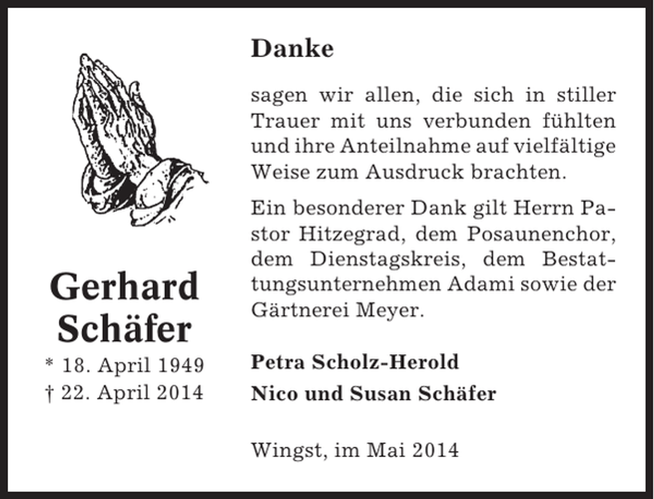 <p>Danke<br />sagen wir allen, die sich in stiller<br />Trauer mit uns verbunden fühlten<br />und ihre Anteilnahme auf vielfältige<br />Weise zum Ausdruck brachten.</p><p>Gerhard<br />Schäfer<br />* 18. April 1949<br />† 22. April 2014</p><p>Ein besonderer Dank gilt Herrn Pastor Hitzegrad, dem Posaunenchor,<br />dem Dienstagskreis, dem Bestattungsunternehmen Adami sowie der<br />Gärtnerei Meyer.<br />Petra Scholz-Herold<br />Nico und Susan Schäfer<br />Wingst, im Mai 2014</p>
