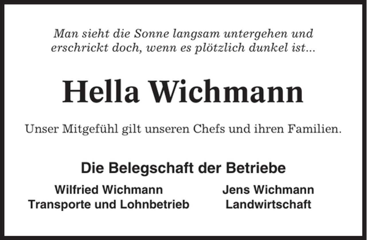 <p>Man sieht die Sonne langsam untergehen und<br />erschrickt doch, wenn es plötzlich dunkel ist...</p><p>Hella Wichmann<br />Unser Mitgefühl gilt unseren Chefs und ihren Familien.</p><p>Die Belegschaft der Betriebe<br />Wilfried Wichmann<br />Transporte und Lohnbetrieb</p><p>Jens Wichmann<br />Landwirtschaft</p>