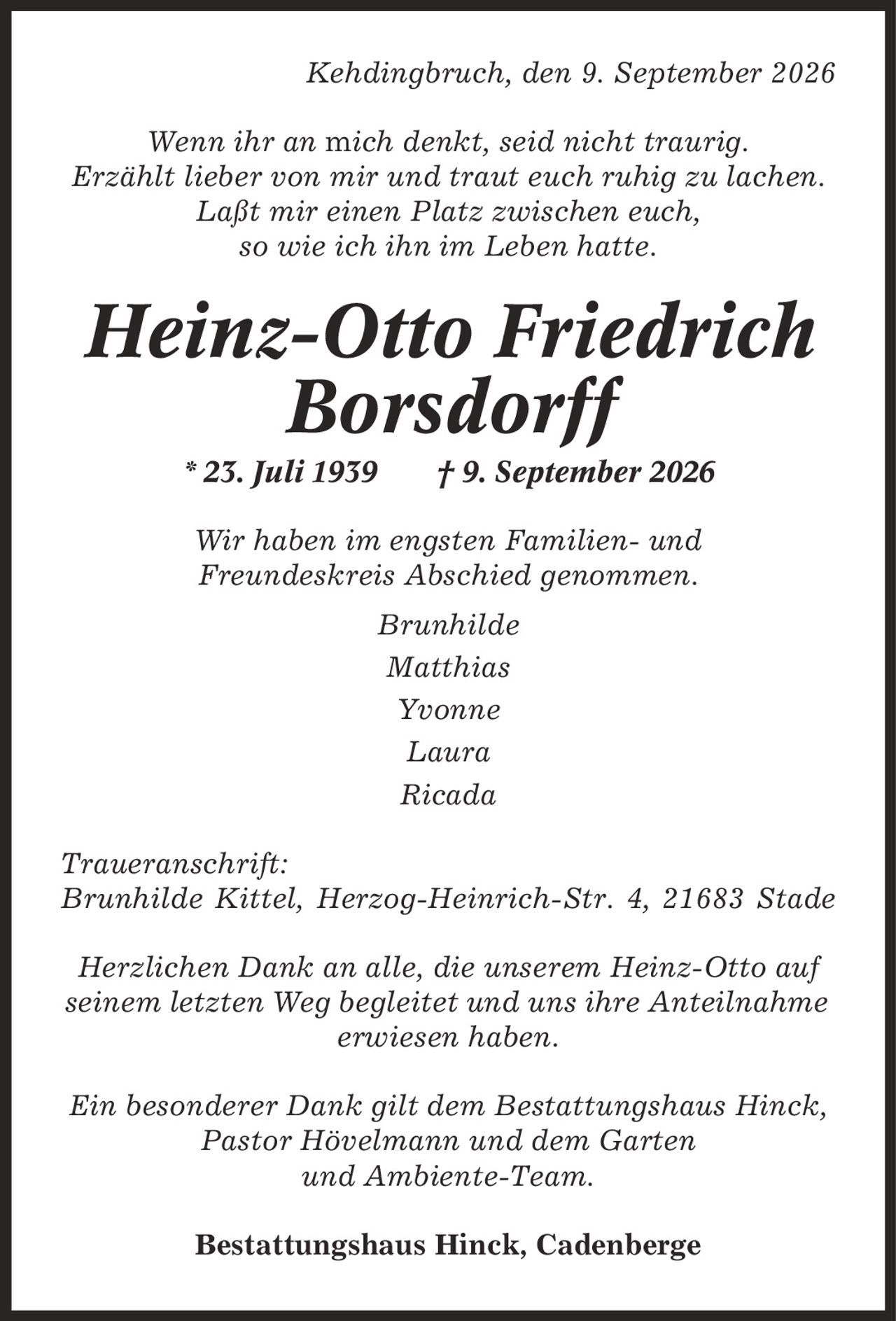 Kehdingbruch, den 9. September 2026 Wenn ihr an mich denkt, seid nicht traurig. Erzählt lieber von mir und traut euch ruhig zu lachen. Laßt mir einen Platz zwischen euch, so wie ich ihn im Leben hatte. Heinz-Otto Friedrich Borsdorff * 23. Juli 1939 | 9. September 2026 Wir haben im engsten Familien- und Freundeskreis Abschied genommen. Brunhilde Matthias Yvonne Laura Ricada Traueranschrift: Brunhilde Kittel, Herzog-Heinrich-Str. 4, 21683 Stade Herzlichen Dank an alle, die unserem Heinz-Otto auf seinem letzten Weg begleitet und uns ihre Anteilnahme erwiesen haben. Ein besonderer Dank gilt dem Bestattungshaus Hinck, Pastor Hövelmann und dem Garten und Ambiente-Team. Bestattungshaus Hinck, Cadenberge