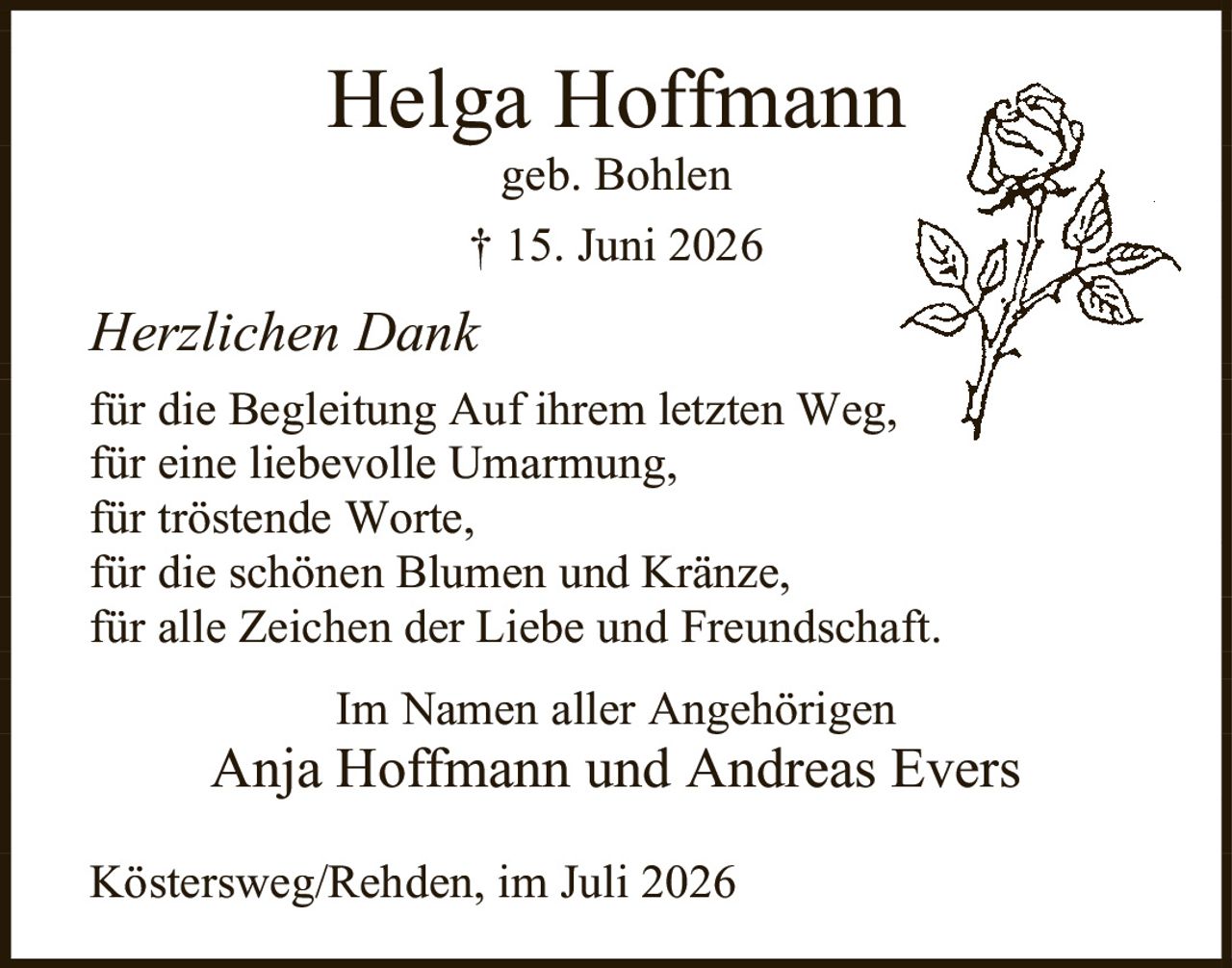 <p>Helga Hoffmann<br>geb. Bohlen<br>† 15. Juni 2026</p><p><i>Herzlichen Dank</i></p><p>für die Begleitung Auf ihrem letzten Weg,<br>für eine liebevolle Umarmung,<br>für tröstende Worte,<br>für die schönen Blumen und Kränze,<br>für alle Zeichen der Liebe und Freundschaft.</p><p>Im Namen aller Angehörigen<br>Anja Hoffmann und Andreas Evers</p><p>Köstersweg/Rehden, im Juli 2026</p>